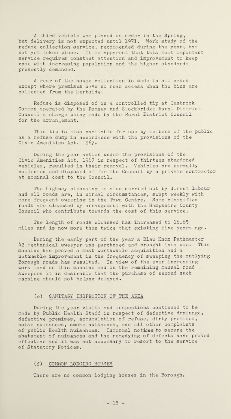A third vehicle was placed on order in the Spring, but delivery is not expected until 1971* Work study of the refuse collection service, recommended during the year, has not yet taken place. It is apparent that this most important service requires constant attention and improvement to keep case with increasing population and the higher standards presently demanded. A rear of the house collection is made in all cases except where premises have no rear access when the bins are collected from the kerbside. Refuse is disposed of on a controlled tip at Casbrook Common operated by the Romsey and Stockbridge Rural District Council a charge being made by the Rural District Council for the arrangement. This tip is also available for use by members of the public as a refuse dump in accordance with the provisions of the Civic Amenities Act, 1967. During the year action under the provisions of the Civic Amenities Act, 196? in respect of thirteen abandoned vehicles, resulted in their removal. Vehicles are normally collected and disposed of for the Council by a private contractor at nominal cost to the Council. The highway cleansing is also carried out by direct labour and all roads are, in normal circumstances, swept weekly with more frequent sweeping in the Town Centre. Some classified roads are cleansed by arrangement with the Hampshire County Council who contribute toivards the cost of this service. The length of roads cleansed has increased to 16.65 miles and is now more than twice that existing five years ago. During the early part of the year a Blaw Knox Pathmaster 42 mechanical sweeper was purchased and brought into use. This machine has proved a most worthwhile acquisition and a noticeable improvement in the frequency of sweeping the outlying Borough roads has resulted. In view of the ever increasing work load on this machine and on the remaining manual road sweepers it is desirable that the purchase of second such machine should not belong delayed. (e) SANITARY INSPECTION OF THE AREA During the year visits and inspections continued to be made by Public Health Staff in respect of defective drainage, defective premises, accumulation of refuse, dirty premises, noise nuisances, smoke nuisances, and all other complaints of public Health nuisances. Informal notices to secure the abatement of nuisances and the remedying of defects have proved effective and it was not necessary to resort to the service of Statutory Notices. (f) COMMON LODGING HOUSES There are no common lodging houses in the Borough.