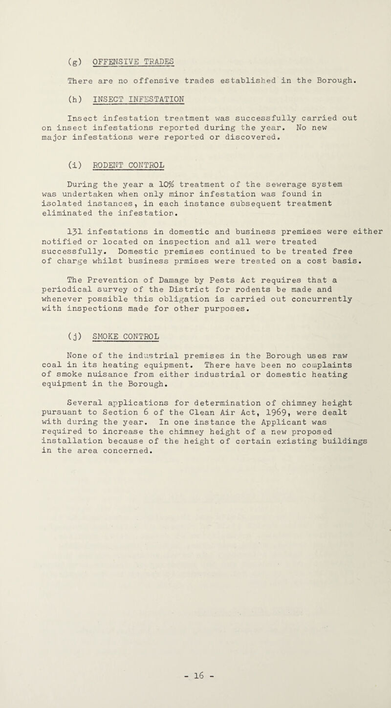 (g) OFFENSIVE TRADES There are no offensive trades established in the Borough, (h) INSECT INFESTATION Insect infestation treatment was successfully carried out on insect infestations reported during the year. No new major infestations were reported or discovered- (i) RODENT CONTROL During the year a 10% treatment of the sewerage system was undertaken when only minor infestation was found in isolated instances, in each instance subsequent treatment eliminated the infestation. 131 infestations in domestic and business premises were either notified or located on inspection and all were treated successfully. Domestic premises continued to be treated free of charge whilst business prmises were treated on a cost basis. The Prevention of Damage by Pests Act requires that a periodical survey of the District for rodents be made and whenever possible this obligation is carried out concurrently with inspections made for other purposes. (j) SMOKE CONTROL None of the industrial premises in the Borough uses raw coal in its heating equipment. There have been no complaints of smoke nuisance from either industrial or domestic heating equipment in the Borough. Several applications for determination of chimney height pursuant to Section 6 of the Clean Air Act, 19&9» were dealt with during the year. In one instance the Applicant was required to increase the chimney height of a new proposed installation because of the height of certain existing buildings in the area concerned.