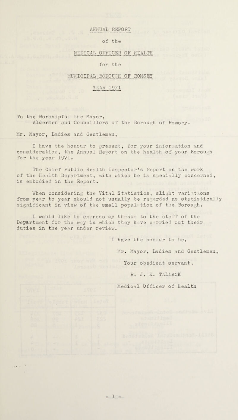 ANNUAL REPORT of the MEDICAL OFFICER OF HEALTH for the MUNICIPAL BOROUGH OF ROMSEY YEAR 1971 To the Worshipful the Mayor, Aldermen and Councillors of the Borough of Romsey. Mr. Mayor, Ladies and Gentlemen, I have the honour to present, for your inlormation and consideration, the Annual Report on the health of your Borough for the year 1971* The Chief Public Health Inspector's Report on the work of the Health Department, with which he is specially concerned, is embodied in the Report. When considering the Vital Statistics, slight vari’t'.ons from year to year should not usually be regarded as statistically significant in view of the small popul tion of the Borough. I would like to express my thinks to the staff of the Department for the way in which they have carried out their duties in the year under review/. I have the honour to be, Mr. Mayor, Ladies and Gentlemen, Your obedient servant, R. J. K. TALLACK Medical Officer of Health