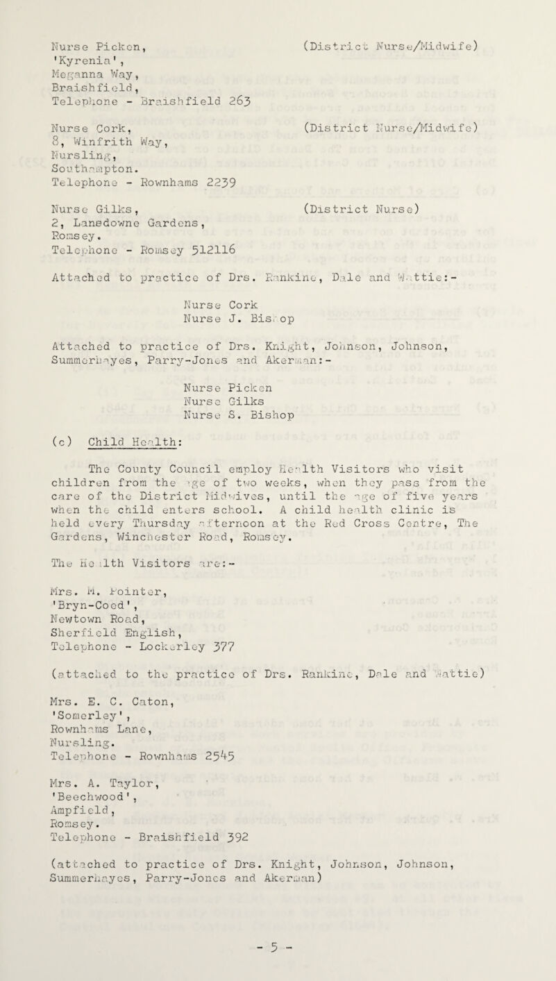 Nurse Pickcn, 'Kyrenia', (District Nurse/Midwife) Meganna Way, Braishfield, Telephone - Braishfield 263 Nurse Cork, 8, Winfrith Way, Nursling, Southampton. Telephone - Rownhams 2239 (Dis trie t Nurse/Midwife) Nurse Gilks, (District Nurse) 2, Lanedowne Gardens, Eons ey. Telephone - Romsey 312116 Attached to practice of Drs. Rankine, Dale and W. ttie:- Nurse Cork Nurse J. Bisr..op Attached to practice of Drs. Knij -h t, Johnson, Johnson, Summerhayes, Parry-Jones and Akerman:- Nurse Pickcn Nurse Gilks Nurse S. Bishop (c ) Child Health: The County Council employ Health Visitors who visit children from the ;ge of two weeks, when they pass from the care of the District Midwives, until the age of five years when the child enters school. A child health clinic is held every Thursday afternoon at the Red Cross Centre, The Gardens, Winchester Road, Romsey. The Health Visitors are:- Mrs. M. Pointer, ' Bryn-Coed', Newtown Road, Sherfield English, Telephone - Lockc-rley 377 (attached to the practice of Drs. Rankine, Dale and Wattie) Mrs. E. C. Caton, 'Somerley', Ro wnh a ms Lan e, Nursling. Telephone - Rownhams 2 5 ^+5 Mrs. A. Taylor, 'Beechwood', Ampfield, Romsey. Telephone - Braishfield 392 (attached to practice of Drs. Knight, Johnson, Johnson, Summerhayes, Parry-Jones and Akerman) - 3 -