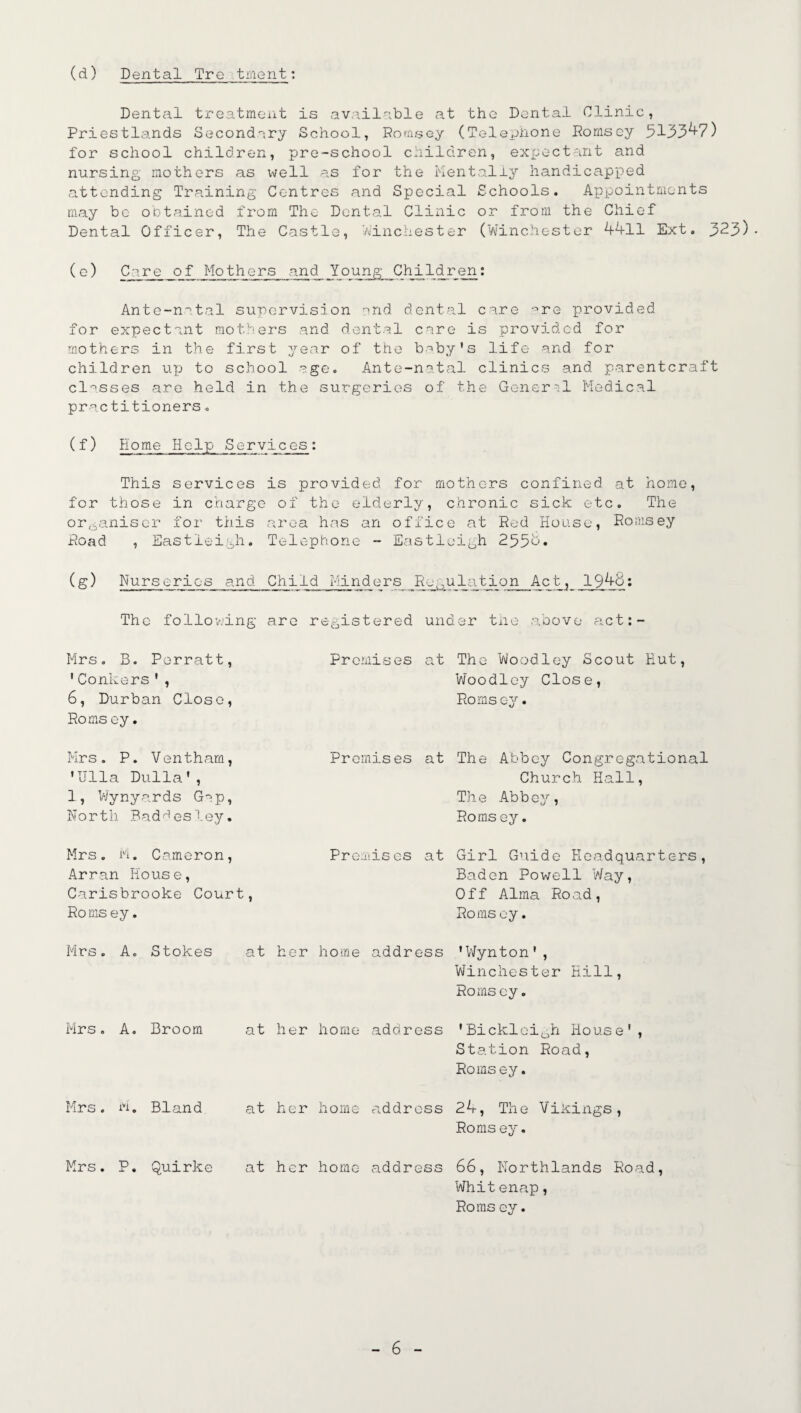 (d) Dental Tre talent: Dental treatment is available at the Dental Clinic, Priestlands Secondary School, Rornsey (Telephone Romsey 5133^7) for school children, pre-school children, expectant and nursing mothers as well as for the Mentally handicapped attending Training Centres and Special Schools. Appointments may be obtained from The Dental Clinic or from the Chief Dental Officer, The Castle, Winchester (Winchester 4411 Ext. 3^3)- ( e) Care jgf_ Mothers and Young Children: Ante-n'ital supervision end dental care -^re provided for expectant mothers and dental care is provided for mothers in the first year of the baby's life and for children up to school age. Ante-natal clinics and parentcraft classes are held in the surgeries of the General Medical practitioners. (f) Home Help Services: This services is provided for mothers confined at home, for those in charge of the elderly, chronic sick etc. The organiser for this area has an office at Red House, Romsey Road , Eastleigh. Telephone - Eastleigh 2554. (g) Nurseries and Child Minders Regu1ation Act, 1944: The following are registered under the above act:- Mrs. B. Porratt, 'Conkers', 6, Durban Close, Roms ey. Premises at The Woodley Scout Hut, Woodley Close, Romsey. Mrs . P. Ventharn, 'Ulla Dulla', 1, Wynyards Gap, North Badgesley. Premises at The Abbey Congregational Church Hall, The Abbey, Roms ey. Mrs. M. Cameron, Arran Hous e, Carisbrooke Court, Roms ey. Premises at Girl Guide Headquarters, Baden Powell Way, Off Alma Road, Roms ey. Mrs. A. Stokes at her home address 'Wynton', Winchester Hill, Roms ey. Mrs. A. Broom at her home address 'Bicklcigh House', Station Road, Romsey. Mrs. M. Bland at her home address 24, The Vikings, Roms ey. Mrs. P. Quirke at her home address 66, Northlands Road, Whit enap, Roms ey.