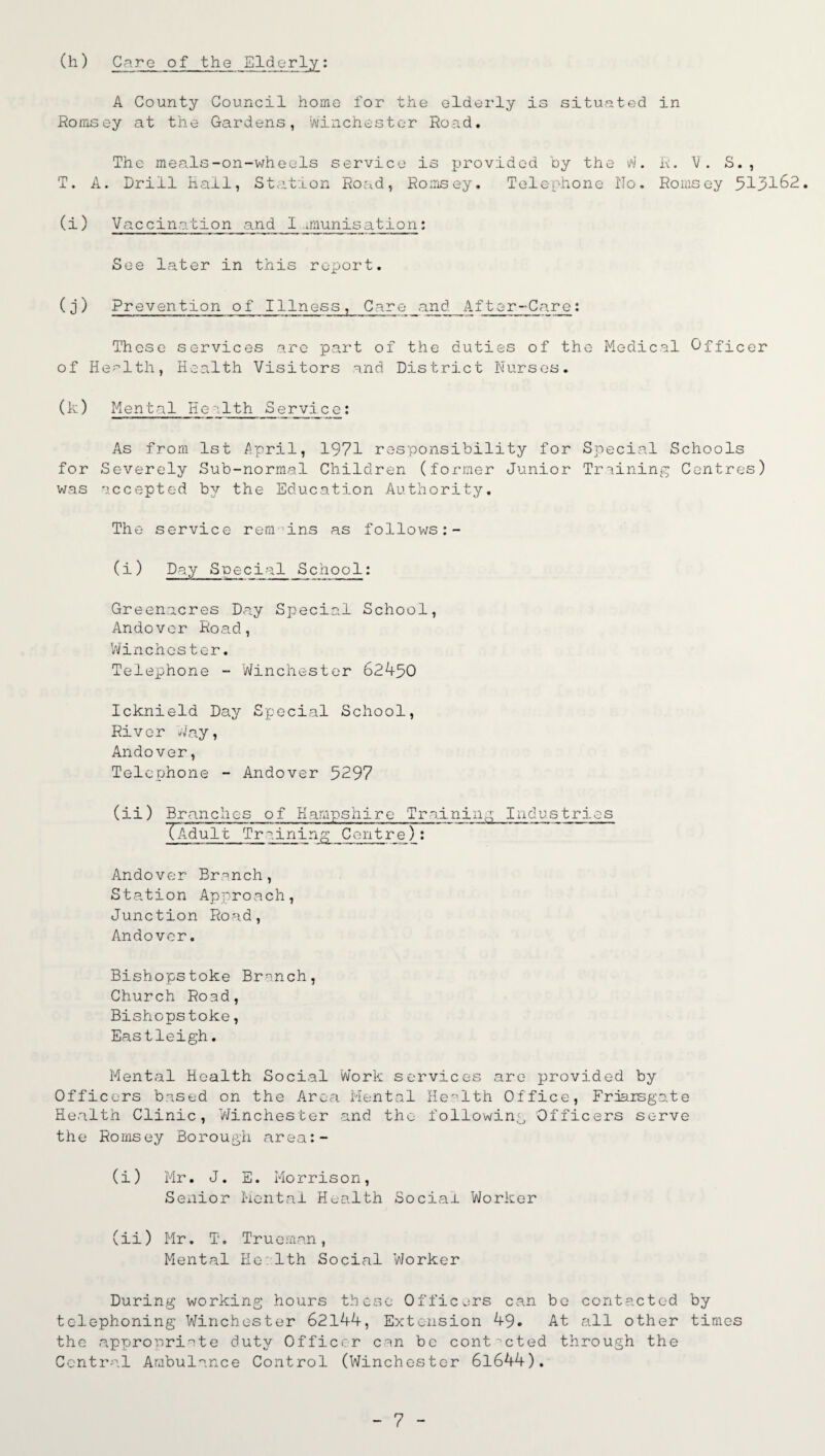 (h) Care of the Elderly: A County Council home for the elderly is situated in Romsey at the Gardens, Winchester Road. The meals-on-wheels service is provided by the W. R. V. S. , T. A. Drill Hall, Station Road, Romsey. Telephone No. Romsey 513162. (i) Vaccination and mum is at ion: See later in this report. (j) Prevention of Illness, Care and After-Care: These services are part of the duties of the Medical Officer of Health, Health Visitors and District Nurses. (1:) Mental Health Se rvlc e : As from 1st jApril, 1971 responsibility for Special Schools for Severely Sub-normal Children (former Junior Training Centres) was accepted b3^ the Education Authority. The service rem ins as follows:- (i) Day Special School: Greenacres Day Special School, Andover Road, Winchester. Telephone - Winchester 62450 Icknield Day Special School, River Way, Andover, Telephone - Andover 5297 (ii) Branches of Hampshire Training Industries XAdultTrlining Centre): Andover Branch, Station Approach, Junction Road, Andover. Bishopstoke Branch, Church Road, Bishopstoke, Eastleigh. Mental Health Social Work services are provided by Officers based on the Area Mental Health Office, Frjarsgate Health Clinic, Winchester and the following Officers serve the Romsey Borough area:- (i) Mr. J. E. Morrison, Sexiior Mental Health Social Worker (ii) Mr. T. Trueman, Mental He 1th Social Worker During working hours these Officers can be contacted by telephoning Winchester 62144, Extension 49. At all other times the .appropriate duty Officer can be contacted through the Central Ambulance Control (Winchester 61644).