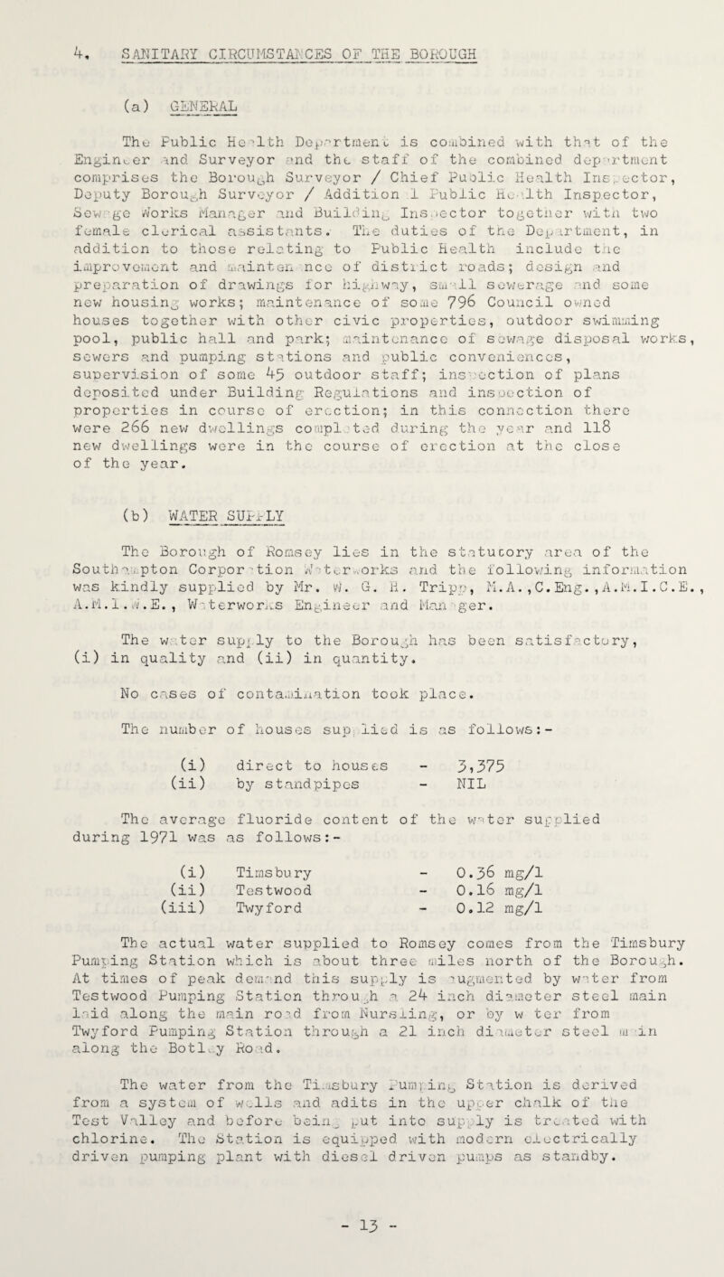 H- SANITARY CIRCUMSTANCES OF THE BOROUGH (a) GENERAL Thu Fublic Health Department is combined with that of the Enginuer and Surveyor and the staff of the combined department comprises the Borough Surveyor / Chief Puelic Health Inspector, Deputy Borough Surveyor / Addition 1 Public Health Inspector, Sewage Works Manager and Building Inspector together with two female clerical assistants. The duties of the Department, in addition to those relating to Public Health include the improvement and mainten nee of district roads; design and preparation of drawings for highway, small sewerage and some new housing works; maintenance of some 796 Council owned houses together with other civic properties, outdoor swimming pool, public hall and park; maintenance of sewage disposal works sowers and pumping stations and public conveniences, supervision of some 45 outdoor staff; inspection of plans deposited under Building Regulations and inspection of properties in course of erection; in this connection there were 266 new dwellings completed during the year and 118 new dwellings were in the course of erection at the close of the year. (b) WATER SUPPLY The Borough of Romsey lies in the statutory area of the Southampton Corporation Wr;turv.orks and the following information was kindly supplied by Mr. w. G. H. Tripp, M.A.,C.Eng.,A.M.I.C.E A.M. 1. W. E. , VP', terworms Engineer and Man -■ ger. The water supply to the Borough has been satisfactory, (i) in quality and (ii) in quantity. No erases of contamination took place. The number of houses sup lied is as follows (i) direct to house,s - 5?375 (ii) by standpipes - NIL The average fluoride content of the water supplied during 1971 was as follows (i) Timsbury (ii) Testwood (iii) Twyford 0.36 mg/1 0.16 mg/1 0.12 mg/1 The actual water supplied to Romsey comes from Pumping Station which is about three miles north of At times of peak demand this supply is augmented by Testwood Pumping Station through a 24 inch diameter laid along the main road from Nursling, or by w ter Twyford Pumping Station through a 21 inch diameter s along the Botley Road. the Timsbury the Borough, water from steel main from tecl in in The water from the Timsbury Pumping Station is derived from a system of wells and adits in the upper chalk of tiie Test Valley and before bein_ put into sup:ly is treated with chlorine. The Station is equipped with modern electrically driven pumping plant with diesel driven pumps as standby.