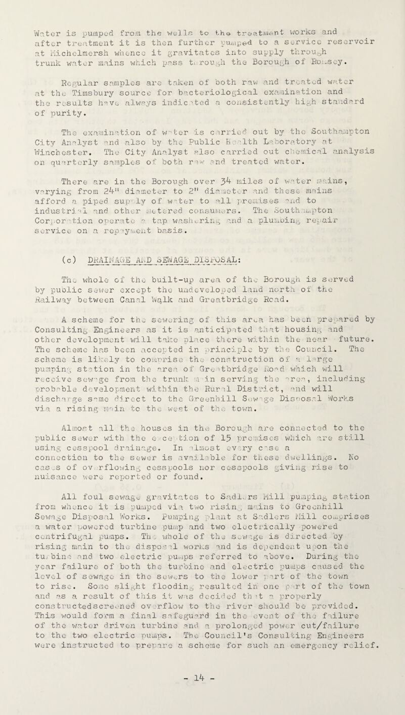 Water is pumped from the wells to the treatment works and after treatment it is then further pumped to a service reservoir at Michelmersh whence it gravitates into supply through trunk water mains which pass tx.^ rough the Borough of Romsey. Regular samples are taken of both raw and treated water at the Timsbury source for bacteriological examination and the results have always indicated a consistently high standard of purity. The examination of w*1 ter is carried out by the Southampton City Analyst ^.nd also by the Public Health Laboratory at Winchester, The City Analyst also carried out chemical analysis on quarterly samples of both raw and treated water. There are in the Borough over 34 miles of water mains, varying from 24 diameter to 2 diameter and these mains afford a piped sup ly of water to all premises and to industrial and other metered consumers. The Sout.ham.pton Corj.or 'tion operate a tap washering and a plumbing repair service on a repayment basis. ( c ) DR AI WAGE AhD S EW AGE D1S DOS AL: The whole of the built-up area of the Borough is served by public sewer except the undeveloped land north of the Railway between Canal Walk and Greatbridge Read. A scheme for the sewering of this area has been prepared by Consulting Engineers as it is anticipated that housing and other development will take place there within the near future. The scheme has been accepted in principle by the Council. The scheme is likely to comprise the construction of a large pumping station in the area of Greatbridge Road which will receive sevrge from the trunk m in serving the area, including probable development within the Rural District, and will discharge same direct to the Greenhill Sewage Disposal Works via a rising main to the west of the town. Almost all the houses in the Borough are connected to the public sewer with the e ce 'tion of 15 premises which are still using cesspool drainage. In almost every case a connection to the sewer is available for these dwellings. No cases of overflowing cesspools nor cesspools giving rise to nuisance were reported or found. All foul sewage- gravitates to Sadlers Mill pumping station from whence it is pumped via two risin., mains to Greenhill Sewage Disposal Works. Pumping- plant at Sadlers Mill comprises a water powered turbine pump and two electrically powered centrifugal pumps. The whole of the sewage is directed by rising main to the disposal works and is dependent upon the tu/bino and two electric pumps referred to above. During the year failure of both the turbine and electric pumps caused the level of sewage in the sewers to the lower tart of the town to rise. Some slight flooding resulted in one part of the town and as a result of this it was decided th it a properly constructedscreoned overflow to the river should bo provided. This would form a final safeguard in the event of the failure of the water driven turbine and a prolonged power cut/failure to the two electric pumps. The Council’s Consulting Engineers were instructed to prepare a scheme for such an emergency relief.
