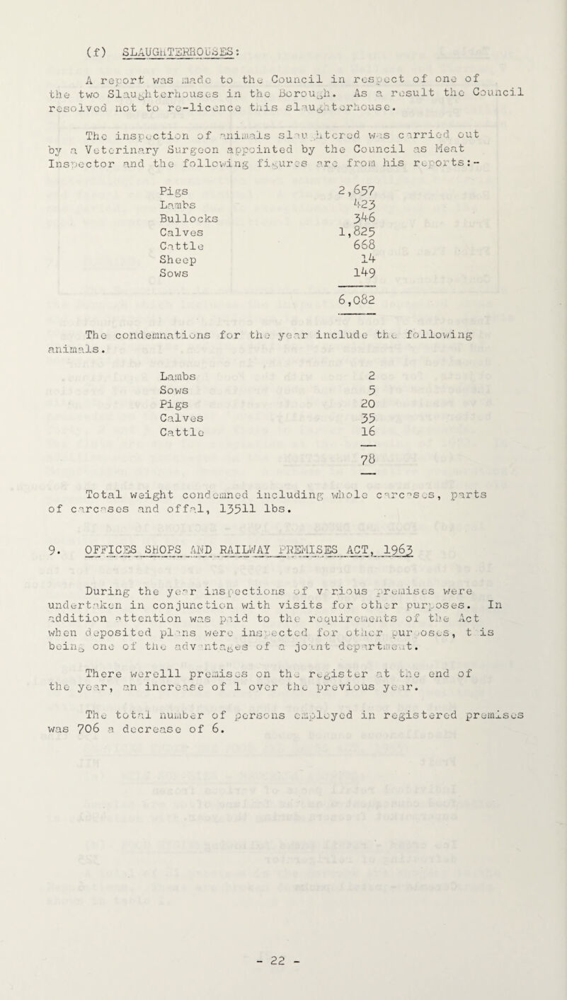 (f) SLAUGHTERHOUb ES A report was made to the Council in respect of' one of the two Slaughterhouses in the- Borough. As a result the Council resolved not to re-licence this slaughterhouse. The inspection of animals slaughtered was carried out by a Veterinary Surgeon appointed by the Council as Meat Inspector and the following figures are from his reports:- Pigs 2,65? Lambs 423 Bullocks 3 46 Calves 1,825 Cattle 668 Sheep 14 Sows 149 6,082 The condemnations for the year include the following animals. Lambs 2 Sows 5 Pigs 20 Calves 39 Cattle 16 78 Total weight condemned including whole carcases, parts of carcases and offal, 135H lbs. 9. OFFICES SHOPS RAILWAY PREMISES ACT1963 During the year inspections of vr.ious premises were undertaken in conjunction with visits for other purposes. In addition -attention was paid to the roauirements of the Act -L JL when deposited plans were inspected for other purposes, t is being one of the advantages of a joant department. There werelll premises on the register at the end of the year, an increase of 1 over the previous year. The total number of persons employed in registered premises was 706 a decrease of 6.