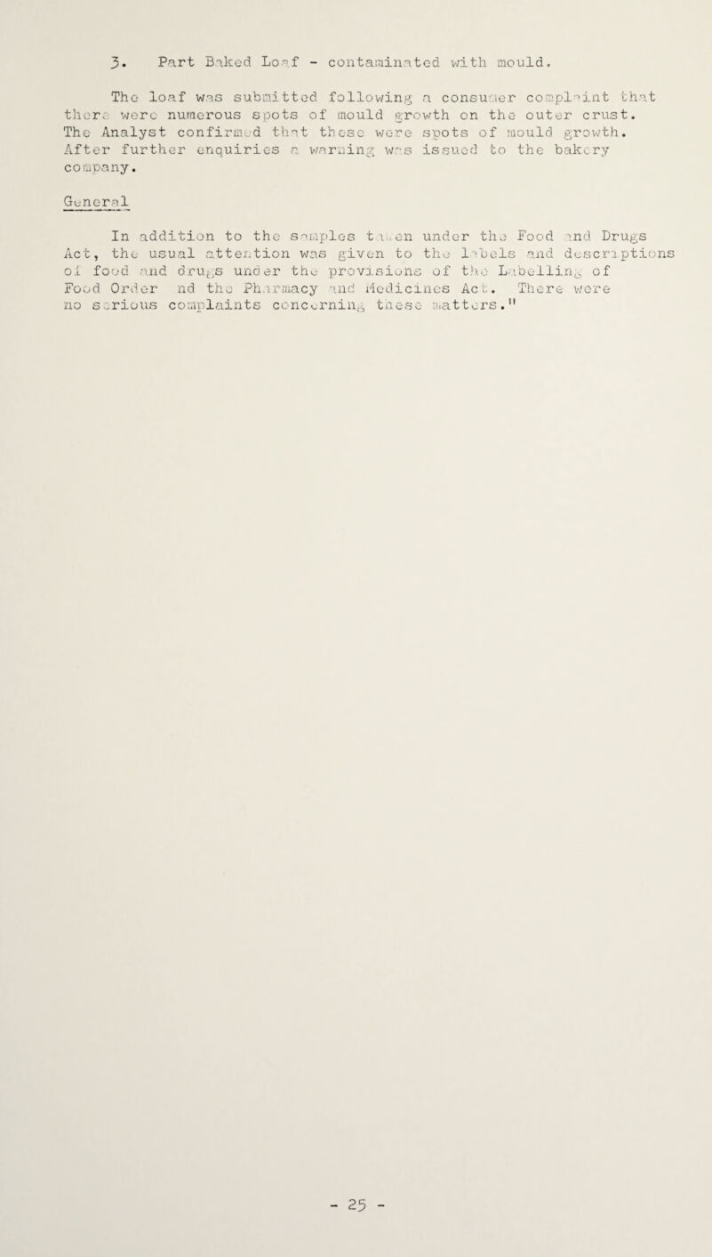 3. Part Baked Loaf - contaminated with mould. The loaf was submitted following a consumer complaint that there were numerous spots of mould growth on the outer crust. The Analyst confirmed that these were spots of mould growth. After further enquiries a warning was issued to the bakery company. General In addition to the samples t wen under the Food ind Drugs Act, the usual attention was given to the labels and descriptions oi food and drugs under the provisions of the Labelling of Food Order nd the Pharmacy and Hedieines Act. There were no serious complaints concerning these matters.”
