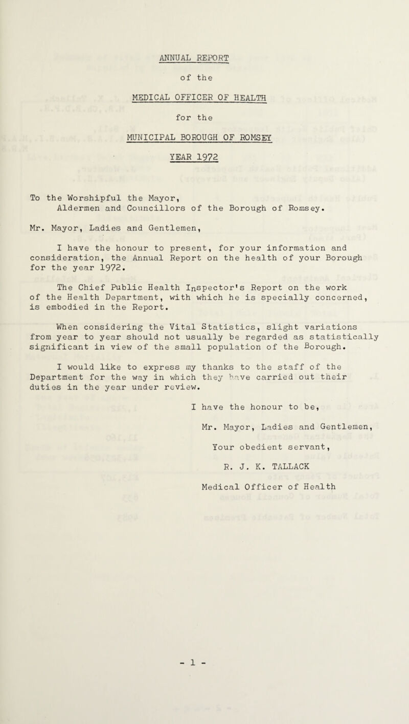 ANNUAL REPORT of the MEDICAL OFFICER OF HEALTH for the MUNICIPAL BOROUGH OF ROMSEY YEAR 1972 To the Worshipful the Mayor, Aldermen and Councillors of the Borough of Romsey. Mr. Mayor, Ladies and Gentlemen, I have the honour to present, for your information and consideration, the Annual Report on the health of your Borough for the year 1972. The Chief Public Health Inspector’s Report on the work of the Health Department, with which he is specially concerned, is embodied in the Report. When considering the Vital Statistics, slight variations from year to year should not usually be regarded as statistically significant in view of the small population of the Borough. I would like to express my thanks to the staff of the Department for the way in which they have carried out their duties in the year under review. I have the honour to be, Mr. Mayor, Ladies and Gentlemen, Your obedient servant, R. J. K. TALLACK Medical Officer of Health