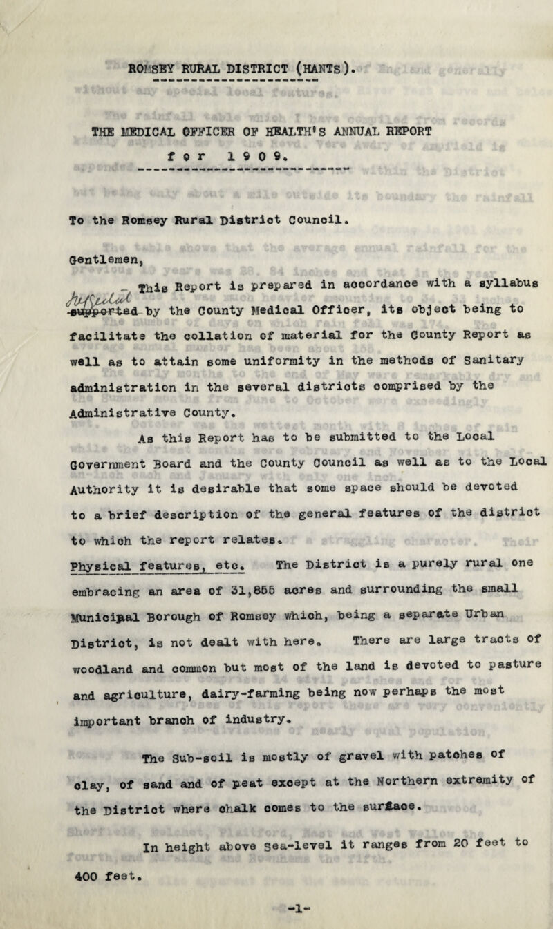 ROMSEY RURAL DISTRICT (HANTS). THE MEDICAL OFFICER OF HEALTH®S ANNUAL REPORT for 1909. To the Romsey Rural Distriot Council. Gentlemen, This Report is prepared in accordance with a syllabus rted by the County Medical Officer, its object being to facilitate the collation of material for the County Report as well as to attain some uniformity in the methods of Sanitary administration in the several districts comprised by the Administrative County. As this Report has to be submitted to the Local Government Board and the County Council as well as to the Local Authority it is desirable that some space should be devoted to a brief description of the general features of the distriot to which the report relates* Physical features^ etc. The District is a purely rural one embracing an area of 31,855 acres and surrounding the small Municipal Borough of Romsey which, being a separate Urban District, is not dealt with here. There are large tracts of woodland and common but most of the land is devoted to pasture and agriculture, dairy-farming being now perhaps the most important branoh of industry. The Sub-soil is mostly of gravel with patohes of clay, of sand and of peat except at the Northern extremity of the Distriot where ohalk comes to the surface. In height above gea-level it ranges from 20 feet to 400 feet. -1-