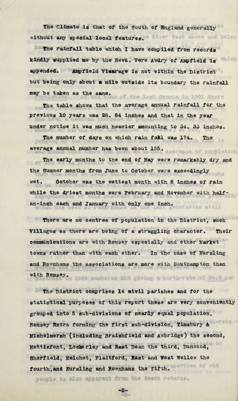 The Climate is that of the South of England generally without any speoial local features. The rainfall table which I have oompiled from records kindly supplied me by the Revd. Vere Awdry of Ampfield is appended. Ampfield Vicarage is not within the District but being only about a mile outside its boundary the rainfall may be taken as the same. The table shows that the average annual rainfall for the previous 10 years was 28. 84 inches and that in the year under notice it was much heavier amounting to 54. 35 inches. The number of days on which rain fell was 174. The average annual number has been about 155. The early months to the end of May were remarkably dry and the Summer months from June to October were exceedingly wet. October was the wettest month with 8 inches of rain while the driest months were February and November with half- an-inch each and January with only one inch. There are no centres of population in the District, such Villages as there are being of a straggling character. Their communications are with Hornsey especially and other Market towns rather than with each other* In the case of Nursling and Rownhams the associations are more with Southampton than with Romgey. The District comprises 14 civil parishes and for the statistical purposes of this report these are very conveniently grotiped into 5 sub-divisions of nearly equal population, Romsey Extra forming the first sub-division, Timsbury <fc Michelmersh (including Braishfield and Awbridge) the second, Mottisfont, Looksrley and East Dean the third, Dunwood, Sherfield, Melchet, Plaitford, East and West Wellow the fourth,and Nursling and Rownhams the fifth. -2-