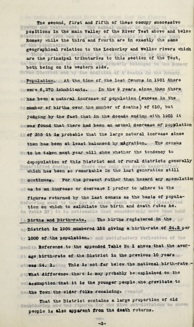 The second, first and fifth of these oooupy successive positions in the main Valley of the River Test above and below Romsey while the third and fourth are in exaotly the same geographical relation to the Lookerley and Wellow rivers whioh are the principal tributaries to this section of the Test, both being on its western side. Population. At the time cf the last Census in 1901 there were 6,270 inhabitants* In the 9 years since then there # has been a natural increase of population (exoess in the number of births over the number of deaths) of 610, but judging by the fact that in the decade ending with 1901 it was found that there had been an actual decrease of population of 355 it is probable that the large natural inorease since then has been at least balanced by migration* The census to be taken next year will show whether the tendency to depopulation of this Distriot and of rural districts generally which has been so remarkable in the last generation still continues* For the present rather than hazard any speculatior as to an increase or decrease I prefer to adhere to the figures returned by the last census as the basis of popula¬ tion oh which to calculate the birth and death rates &c. Births and Birth-rate. The births registered in the District in 1909 numbered 162 giving a birth-rate of 24.2 per 1000 of the population. Reference to the appended Table No X shows that the aver¬ age birth-rate of the District in the previous 10 years was 24. 1. This is not far below the national birth-rate - What difference there is may probably be ejiplained on the assumption that it is the younger people who gravitate to the Town the older folks remaining. That the District contains a large proportion of old people is alee apparent from the death returns. -3 /
