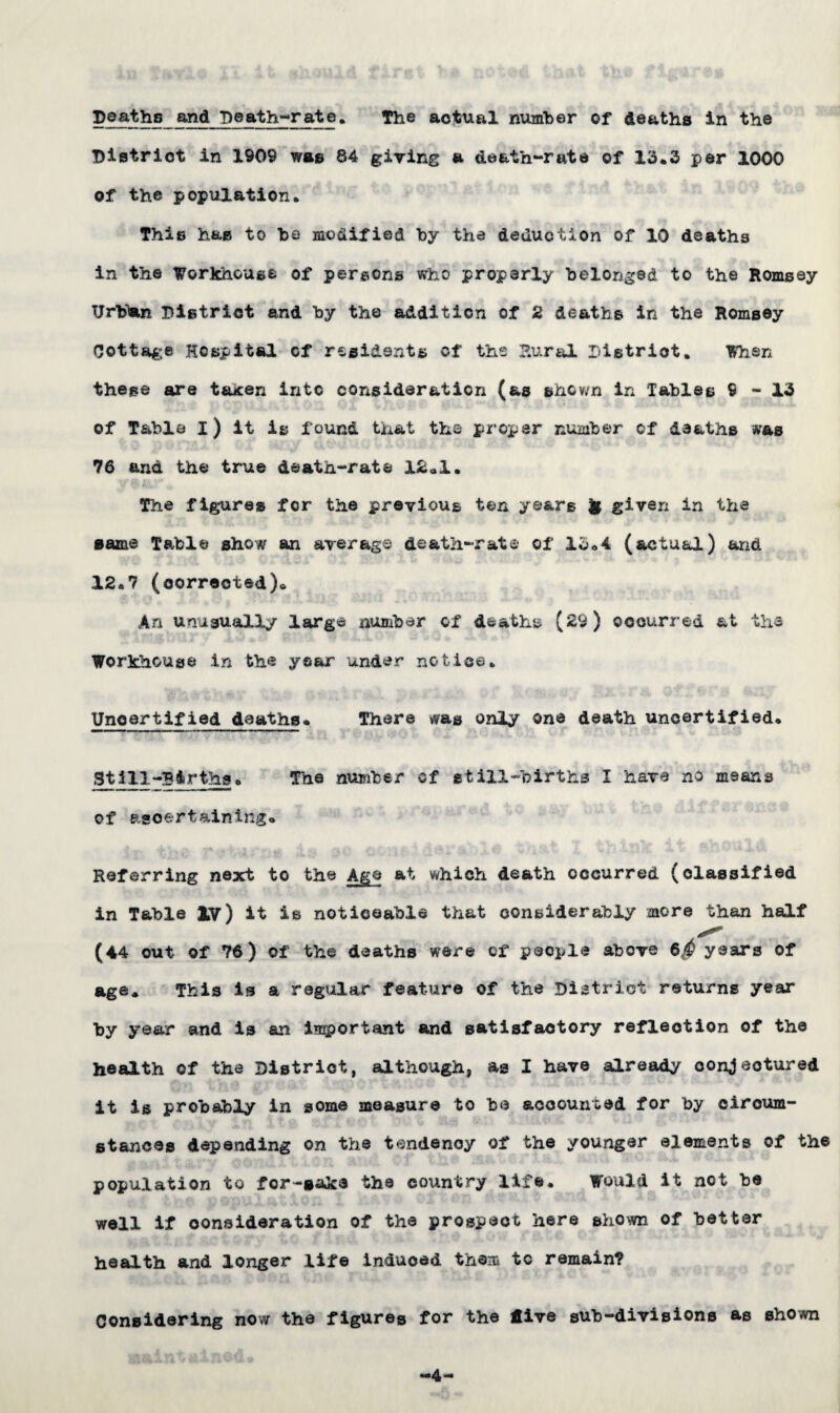Deaths and Death-rate. The actual number of deaths in the District in 1909 was 84 giving a death-rate of 13*3 per 1000 of the population* This has to he modified by the deduction of 10 deaths in the Workhouse of persons who properly belonged to the Romsey Tjrb'an District and by the addition of 2 deaths in the Romsey Cottage Hospital of residents of the Rural Distriot. When these are taxen into consideration (as shown in Tables 9-13 of Table I) it is found that the proper number of deaths was 76 and the true death-rate 12*1. The figures for the previous ten years U given in the same Table show an average death-rate of 15.4 (actual) and 12.7 (corrected). An unusually large number of deaths (29) occurred at the Workhouse in the year under notice. Uncertified deaths. There was only one death uncertified. Still-Births. The number cf still-births I have no means of ascertaining. Referring next to the Age at which death occurred (classified in Table lv) it is noticeable that considerably more than half (44 out of 76) of the deaths were of people above 6$ years of age. This is a regular feature of the District returns year by year and is an important and satisfactory reflection of the health of the District, although, as I have already conjectured it is probably in some measure to be accounted for by circum¬ stances depending on the tendency of the younger elements of the population to fcr-saks the country life. Would it not be well if consideration of the prospect here shown of better health and longer life induoed them to remain? Considering now the figures for the dive sub-divisions as shown -4-