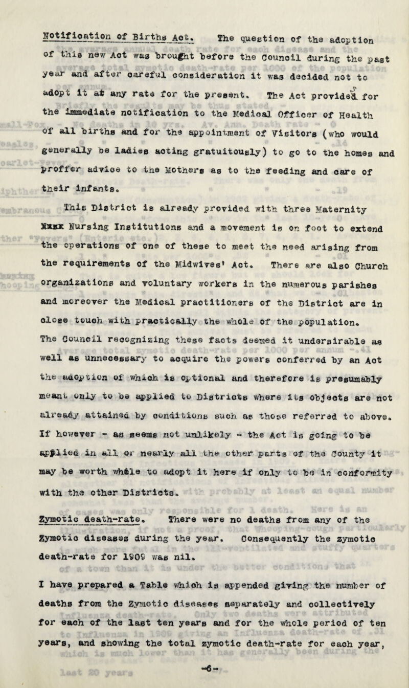 jfe?***1**!^*0*1 Births Aot* The question of the adoption of this new Act was brought before the Counoil during the past year and after careful consideration it was decided not to adopt it at any rate for the present* The Act provided, for the immediate notification to the Medical Officer of Health of all births and for the appointment of Visitors (who would generally be ladies acting gratuitously) to go to the homes and profier advice to the 3u.otn.ers as to the feeding and care of their infants* This District is already provided with three Maternity &UUC Nursing Institutions and a movement is on foot to extend the operations of one of these to meet the need arising from the requirements of the Midwivee* Act* There are also Church org&nizations and voluntary workers in the numerous parishes and moreover the Medical practitioners of the District are in dose touch with practically the whole of the population* The Council recognizing these facts deemed it uridersirable as well as unnecessary to acquire the powers conferred by an Aot thfc adoption of which is optional and therefore is presumably meant only to be applied to Districts where its objects are not already attained by conditions such as those- referred to above* If however - as seems not unlikely - the Act is going to be applied in all or nearly all the ether parts of the County it may be worth while to adopt it here if only to be in conformity with the other Districts* Zymotic death-rate* There were no deaths from any of the Zymotic diseases during the year. Consequently the zymotic death-rate for 1909 was nil* I have prepared a Table which is appended giving the number of deaths from the Zymotic diseases separately and collectively for each of the last ten years and for the whole poriod of ten years, and showing the total zymotic death-rate for eaoh year, -6-
