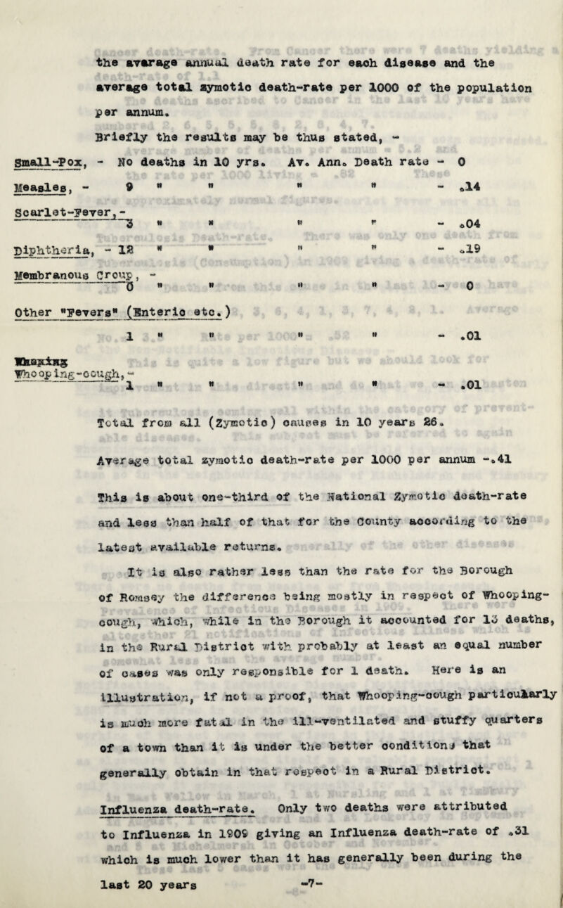 the average annual death rate for eaoh disease and the average total zymotic death-rate per 1000 of the population per annum. Briefly the results may be thUB stated, - Small-Pox, - No deaths in 10 yrs* Av* Ann* Death rate - 0 Measles, - 9 tt n m it •m *14 Scarlet-Fever,- 3 tt N t> r - a 04 Diphtheria, - 12 N II « n o!9 Membranous Croup, .. ' 0 tt tt ti n - 0 Other Fevers* (Enteric etc.) 1 M tl it it mm H O • IteHjtiHS HThoojaing-oough, “ ' - x tt tt w tt <*• H O • Total from all (Zymotic) causes in 10 year& 26. Average total zymotic death-rate per 1000 per annum -*41 This is about one-third of the national Zymotic death-rate and less than half of that for the County according to the latent available returns* It is also rather less than the rate for the Borough of Hornsey the difference being mostly in respect of Whooping- cough, which, while in the Borough it accounted for 13 deaths, in the Rural District with probably at least an equal number of oases was only responsible for 1 death* Here is an illustration, if not u proof, that Whooping-cough particularly is muoh more fatal in the ill-ventilated and stuffy quarters of a town than it is under the better condition! that generally obtain in that rospeot in a Rural District® Influenza death-rate® Only two deaths were attributed to Influenza in 1909 giving an Influenza death-rate of *31 which is much lower than it has generally been during the last 20 years -7-