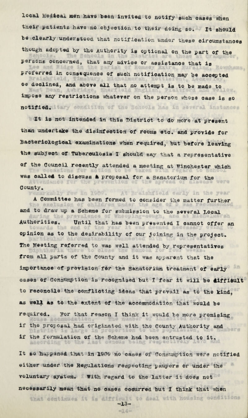 local Hedioaj. men havs ba©n invited to notify such cases when their patients have no objection to their doing so. It should te clearly understood that notification under these circumstances though adopted by the Authority is optional on the part of the percone concerned, that any advice or assistance that is Pioierred in consequence of such notification may he accepted oe declined, and aoove all that no attest is to be made to impose any restrictions whatever on the person vthose oase is so notified. Xt is not intended in this District to do more at present than undertake the disinfection of rooms etc. and provide for Bacteriological examinations when required, hut before leaving the subject of Tuberculosis I should say that a representative of the Council recently attended a meeting at Winchester which was called to discuss & proposal for a Sanatorium for the County* A Committee has been formed to consider the matter further and to draw up a Scheme for submission to the several Local Authorities* Until that has been presented I cannot offer an opinion as to the desirability of our joining in the project. The Meeting referred to was wall attended by representatives from all rj&rts of the County and it was apparent that the importance of provision fdr the Sanatorium treatment of early cases of Consumption is recognised but I fear it will be difficult to reconcile the conflicting ideas that prevail as to the kind, as wel^ as to the extent of the accommodation that would be required. 3?or that reason I think it would, be more promising if the proposal had originated with the County Authority and if the formulation of the Scheme hsd been entrusted to it. It so happened that in 1909 no cases of Consumption were notified either under the Regulations respecting paupers or under the voluntary system. With regard to the latter it does not necessarily mean that no cases occurred but I think that when -13-