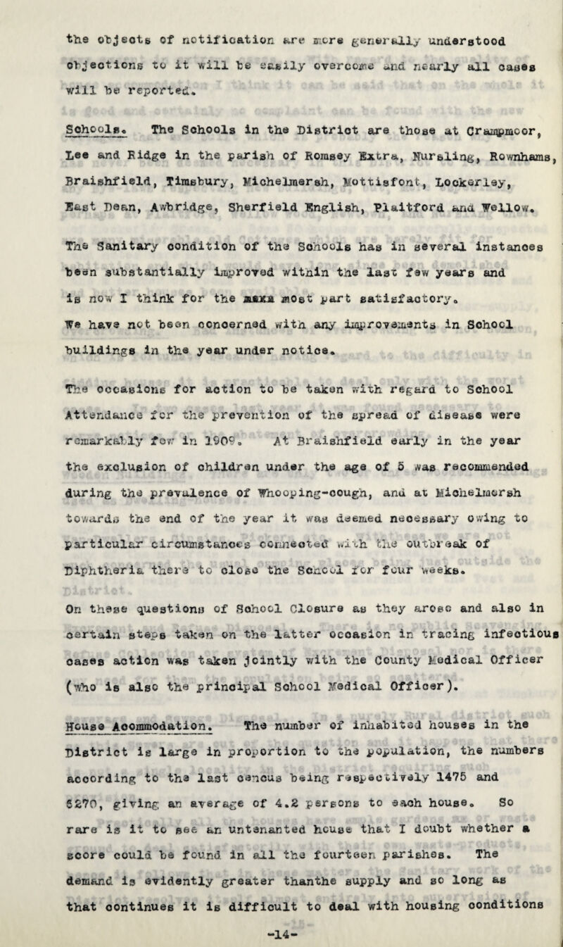 the objects of notification are more generally understood objections to it will be easily overcome **nd nearly all cases will be reported* School So The Schools in the District are those at CraiApmcor, Lee and Ridge in the parish of Romsey Extra, Nursling, Rownhams, Braishfield, Tirasbury, Michelraersh, Mottisfont, Lookerley, East Dean, Awbridge, Sherfield English, Plaitford ana Weilow. The Sanitary condition of the Schools has in several instances been substantially improved within the lasx few years and is now I think for the jwotst most part satigfaotory. We have not been concerned with any improvements in School buildings in the year under notice. The occasions for action to be taken with regard to School Attendance for the prevention of the spread of disease were remarkably Tor in 1909. At Braishfield early in the year the exclusion of children under the age of 5 #as recommended during the prevalence of Whooping-cough, and ax Michelmorsh towards the end of the year it was deemed neoessary owing to particular circumstances connected with the outbreak of Diphtheria there to close the Scncol for four weeks* On these questions of School Closure as they arose and also in certain steps taken on the latter occasion in tracing infectious cases action was taken jointly with the County Medical Officer (who is also the principal School Medical Officer). House Aocmmodation. The number of inhabits! houses in the District is large in proportion to the population, the numbers according to the last cencus being respectively 1475 and 6270, giving an average of 4.2 persons to each house. So rare is it to see an untenanted house that I doubt whether a score could be found in all the fourteen parishes* The demand is evidently greater thanthe supply and so long as that continues it is difficult to deal with housing conditions -14