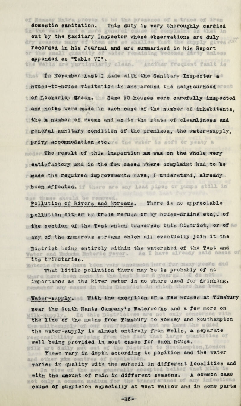 domestic sanitation* This duty is very thoroughly carried out by the Sanitary Inspector whose observations are duly recorded in his Journal and are summarised in his Report appended as Table VI* In November last I made with the Sanitary Inspector a hous*3-to-house visitation in and around the naigbourhood of Lookerley fcreen. Some 50 houses were carefully inspected and notes were made in each case of the number of inhabitants, the k number of rooms and as to the state of cleanliness and general sanitary condition of the premises, the vater-supply, privy accommodation etc. The result of this inspection mu was on the whole very satisfactory and in the few cases where complaint had to be made the required in$>rovements have, I understand, already been effected. Rivers and Streams. There is no ar-preci&ble pollution either by trade refuse or by house-drains etc,, of the section of the Test which traverses this District, or of any of the numerous streams which all eventually join it the District being entirely within the watershed of the Test and its tributaries. What little pollution there may be is probably of nc Importance as the .River water is no where used for drinking. Water-supply. With the exception of a few houses at Timsbury near the South Hants Company®s Waterworks and a few more on the line of the mains from Timsbury to Hornsey and Southampton the water-supply is almost entirely from Welle, a separate well being provided in most cases for each house. These vary in depth according to position and the water varies in quality with the subsoil in different localities and with the amount of rain in different seasons. A common oase cause of suspicion especially at West Wallow and in some parts -16- J