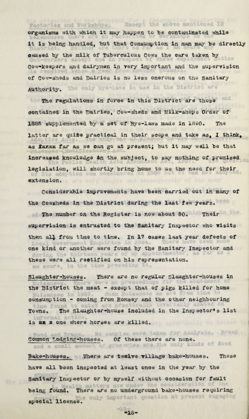 organism# with which it may happen to be contaminated while it i?$ being handled, but that Consumption in man may ba directly caused by the milk of Tuberculous Cows the care taken by Cov/oJceeperg dairymen in vary important and the supervision of Cowsheds and Dairies is no less onerous on the Sanitary Authority. The regulations in force in this District are those contained in th« Dairies, Cowsheds and Hilk-Bhops Order of 1885 supplemented by a set of Bye-laws made in 1890. The latter are quite practical in their scope and take as, I think, as Ixm far as we can go at p re sent j but it may well bo that increased knowledge 4n the subject, to say nothing of promised legislation, will shortly bring home to us the naea for their extension. Considerable improvement® have been carried out in many of the Cowshed® in the District during the last few years. The number on the Register is now about 50. Their supervision in entrusted to the Sanitary Inspector who visits them &1J. from time to time. In 17 cases last ye&r defects of one kind or another were found by the Sanitary Inspector and these were all rectified on his representation. 1 ft ifKj*i* Sj'j *~v. $ t &•.£& pi’ O<JttChi \X * Slaughter-houses. There arc no regular Slaughter-houses in the District the meat - except that of pigs killed for home consumption - coming from Hornsey and the o^her neighbouring Towns. The Slaughter-house included in the Inspector^ list is on * one where horse® are jellied. Common Dodging-housea. Of these there are none. Bake-houses. There are twelve village bake-houses. These have all been inspected at least once in the year by the Sanitary Inspector or by myself without occasion for fault being found. Thera are no underground bake-house® requiring special license. •16 I
