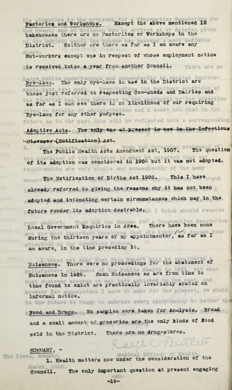 Factories and 'Workshops Except the above mentioned 12 bakehouses there &xe no yactoritoo or Workshops in the District* Neither are there as far »s I am aware any Out-workers except one in respect of whose employment notice is received twice a year from another Council* Bye-laws* The only Bye-laws in use in the District are those just referred to respecting Cow-sheds and Dairies and as far as I can see there is no likelihood of our requiring Bye-laws for any other purpose* Adop t iye Acts* The* -©no -a-t-presewit -Irrfe-ctioug * —iwage-ff^ISO-ti f i-p-a-tAsy^ AQt* . * *, . 1 Jt,' .. 1 , , V .. .. ; & flj The Public Health Acts Amendment Act, 1907* The question ■V «-» „ »} (b 4l , ,4 .. 'A *■ . ' • . 'VC'. l^ of its adoption was considered in 1906 but it was not adopted* The Notification of Births Act 1908* This I have already referred to giving the reasons why it has not been adopted and intimating certain circumstances which may in the future render its adoption desirable. Decal Government Inquiries in Afea. There have been none /\X _ during the thirteen years of my appointmentor, as far as I am aware, in the time preceding it. Nuisances* There were no proceedings for the abatement of Nuisances in 1909. Such Nuisances a3 are from time to time found to exist are practically invariably abated on informal notice* i Food and Drugs. No samples were taken for Analysis. Bread and a small amount of groceries are the only kinds of food sold in the District. There are no drug-stores. SUMMARY, - 1* Health matters now under the consideration of the Council. The only injportant question at present engaging -19-