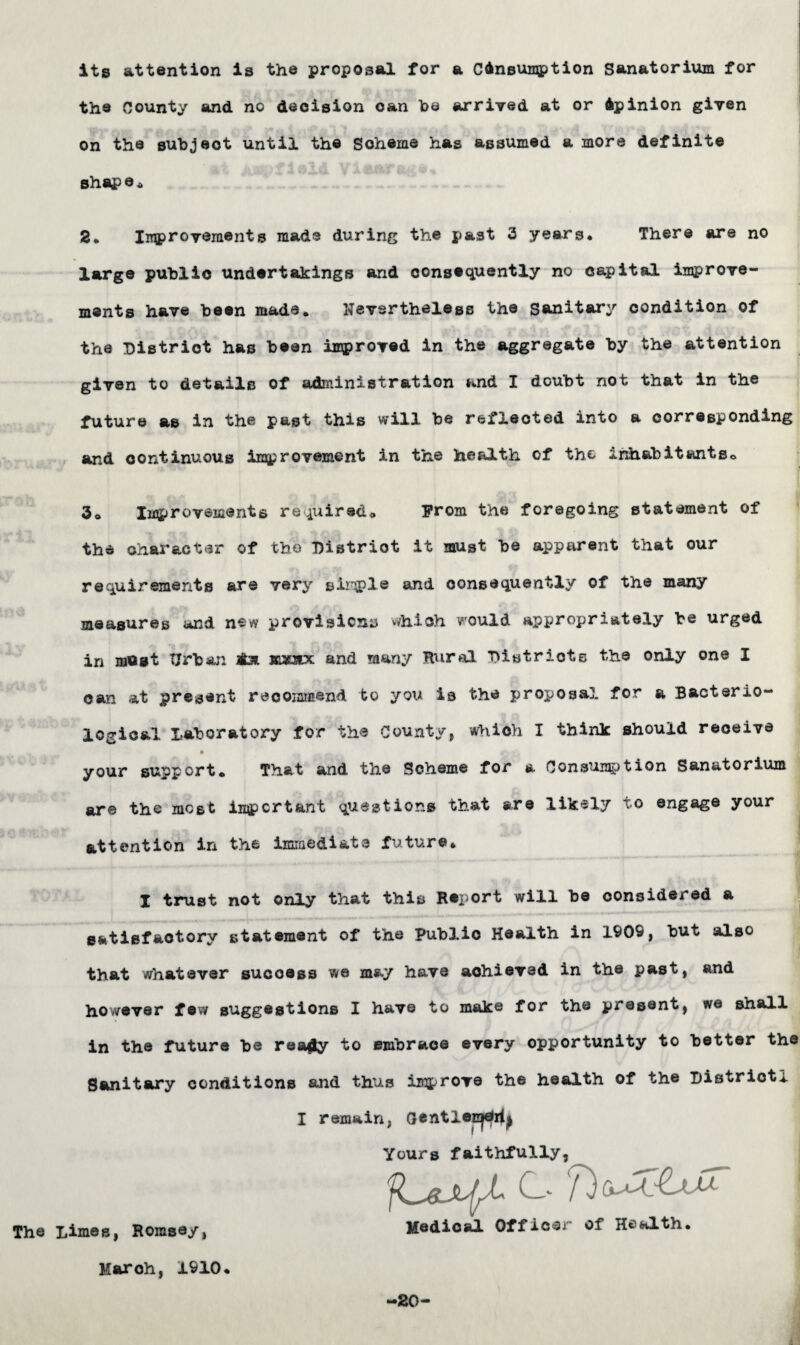 its attention is the proposal for a Consumption Sanatorium for the County and no decision can he arrived at or Opinion given on the subjeot until the Scheme has assumed a more definite shap e * 2ft Improvements made during the past 3 years. There are no large public undertakings and consequently no capital improve¬ ments have been made. Nevertheless the Sanitary condition of the District has been improved in the aggregate by the attention given to details of administration and I doubt not that in the future as in the past this will be reflected into a corresponding and continuous improvement in the health of the inhabitants© 3© Improvements required© From the foregoing statement of the character of the District it must be apparent that our requirements are very sirple and consequently of the many measures and new provisions which would appropriately be urged in most Urban aL*. sasaix and many Rural Districts the only one I can at present recommend to you is the proposal, for a Bacterio¬ logical Laboratory for the County, which I think should receive your support* That and the Scheme for a Consumption Sanatorium are the most important questions that are likely to engage your attention in the immediate future* I trust not only that this Report will be considered a satisfactory statement of the Publio Health in 1909, but also that whatever success we may have achieved in the past, and however few suggestions I have to make for the present, we shall in the future be reagy to embrace every opportunity to better the Sanitary conditions and thus improve the health of the District! I remain, GentlecjCri^ Yours faithfully, C 7) u The Limes, Hornsey, Medical Office of Health, March, 1910, —20-