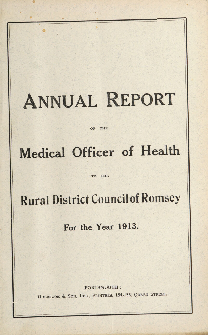 0 O Annual Report OF THE Medical Officer of Health TO THE Rural District Councilof Romsey For the Year 1913. PORTSMOUTH : Holbrook & Son, Ltd., Printers, 154-155, Queen Street.