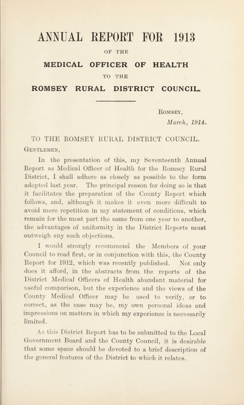 ANNUAL REPORT FOR 1918 OF THE MEDICAL OFFICER OF HEALTH TO THE ROMSEY RURAL DISTRICT COUNCIL. Romsey, March, 1914. TO THE EOMSEY RURAL DISTRICT COUNCIL. Gentlemen, In the presentation of this, my Seventeenth Annual Report as Medical Officer of Health for the Romsey Rural District, I shall adhere as closely as possible to the form adopted last year. The principal reason for doing so is that it facilitates the preparation of the County Report which follows, and, although it makes it even more difficult to avoid mere repetition in my statement of conditions, which remain for the most part the same from one year to another, the. advantages of uniformity in the District Reports must outweigh any such objections. I would strongly recommend the Members of your Council to read firgt, or in conjunction with this, the County Report for 1912, which was recently published. Not only does it afford, in the abstracts from the reports of the District Medical Officers of Health abundant material for useful comparison, but the experience and the views of the County Medical Officer may be used to verify, or to- correct, as the case may be, my own personal ideas and impressions on matters in which my experience is necessarily limited. As this District Report has to be submitted to the Local Government Board and the County Council, it is desirable that some space should be devoted to a brief description of the general features of the District to which it relates.