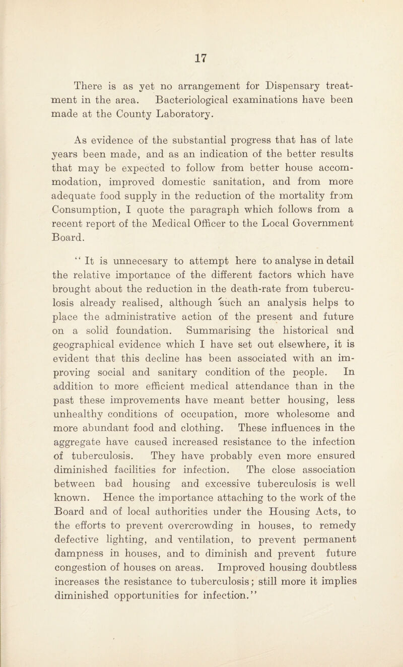 There is as yet no arrangement for Dispensary treat¬ ment in the area. Bacteriological examinations have been made at the County Laboratory. As evidence of the substantial progress that has of late years been made, and as an indication of the better results that may be expected to follow from better house accom¬ modation, improved domestic sanitation, and from more adequate food supply in the reduction of the mortality from Consumption, I quote the paragraph which follows from a recent report of the Medical Officer to the Local Government Board. “It is unnecesary to attempt here to analyse in detail the relative importance of the different factors which have brought about the reduction in the death-rate from tubercu¬ losis already realised, although such an analysis helps to place the administrative action of the present and future on a solid foundation. Summarising the historical and geographical evidence which I have set out elsewhere, it is evident that this decline has been associated with an im¬ proving social and sanitary condition of the people. In addition to more efficient medical attendance than in the past these improvements have meant better housing, less unhealthy conditions of occupation, more wholesome and more abundant food and clothing. These influences in the aggregate have caused increased resistance to the infection of tuberculosis. They have probably even more ensured diminished facilities for infection. The close association between bad housing and excessive tuberculosis: is well known. Hence the importance attaching to the work of the Board and of local authorities under the Housing Acts, to the efforts to prevent overcrowding in houses, to remedy defective lighting, and ventilation, to prevent permanent dampness in houses, and to diminish and prevent future congestion of houses on areas. Improved housing doubtless increases the resistance to tuberculosis; still more it implies diminished opportunities for infection.”