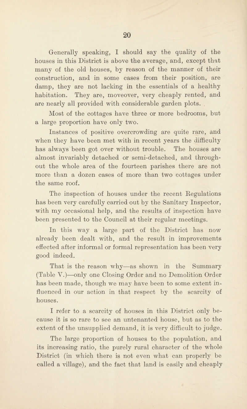 Generally speaking, I should say the quality of the houses in this District is above the average, and, except that many of the old houses, by reason of the manner of their construction, and in some cases from their position, are damp, they are not lacking in the essentials of a healthy habitation. They are, moveover, very cheaply rented, and are nearly all provided with considerable garden plots. . Most of the cottages have three or more bedrooms, but a large proportion have only two. Instances of positive overcrowding are quite rare, and when they have been met with in recent years the difficulty has always been got over without trouble. The houses are almost invariably detached or semi-detached, and through¬ out the whole area of the fourteen parishes there are not more than a dozen cases of more than two cottages under the same roof. The inspection of houses under the recent Regulations has been very carefully carried out by the Sanitary Inspector, with my occasional help, and the results of inspection have been presented to the Council at their regular meetings. In this way a large part of the District has now already been dealt with, and the result in improvements effected after informal or formal representation has been very good indeed. That is the reason why—as shown in the Summary (Table Y.)—only one Closing Order and no Demolition Order has been made, though we may have been to some extent in¬ fluenced in our action in that respect by the scarcity of houses. I refer to a scarcity of houses in this District only be¬ cause it is so rare to see an untenanted house, but as to the extent of the unsupplied demand, it is very difficult to judge. The large proportion of houses to the population, and its increasing ratio, the purely rural character of the whole District (in which there is not even what can properly be called a village), and the fact that land is easily and cheaply