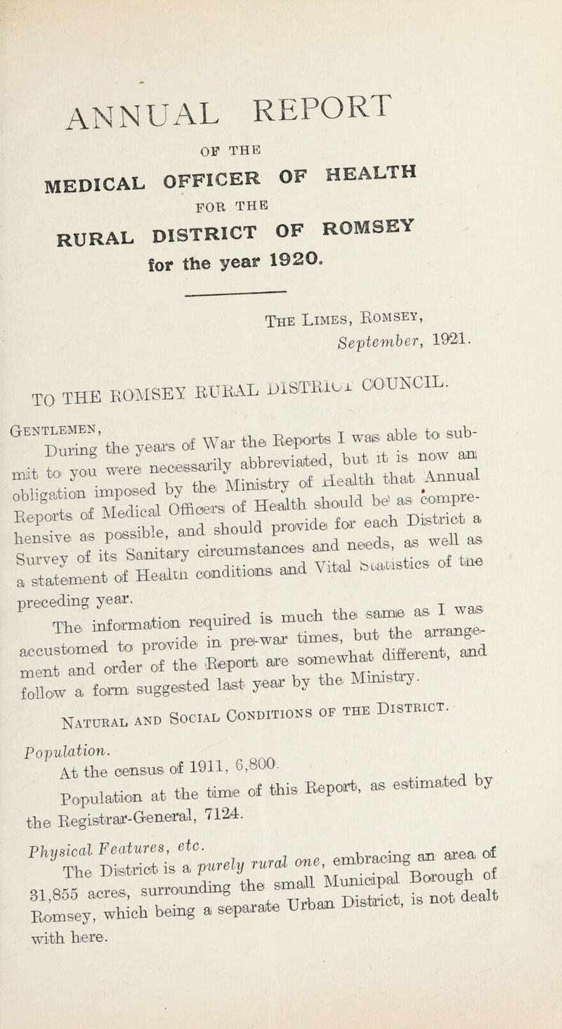 annual report OF THE medical officer of health fok the rural district of ROM set for the year 1920* The Limes, Romsey, September, 1921. TO THE ROMSEY RURAL DlSiTRiLi COUNCIL. During the yearn of War the Report® I W able to sub- rit to you were, Annual fVTl M=« of Heik b. « S-l* teports of Medical Otto ide| for each District a pensive a® po'ssitt , fcMlces and needs, as well as conditions and Vital — of tne preceding year. The information required is much the^same as I w ^ accustomed to provide in pre-war “’b^d^Ientl ^ ment and order of the Report are follow a form suggested last year y Natural and Social Conditions of the District. Population. At the census, of 1911, 6,800. Population at the time of this Report, as estimated by the Registrar - Gne ner al, 7124. SSK.2%*—z’^7ZZ 2 .vrrH^cr thpj small Municipal Uorougn oi 31,855 acres, surroundi G DRtricti is not dealt Romsey, which being a. separate Urban District,