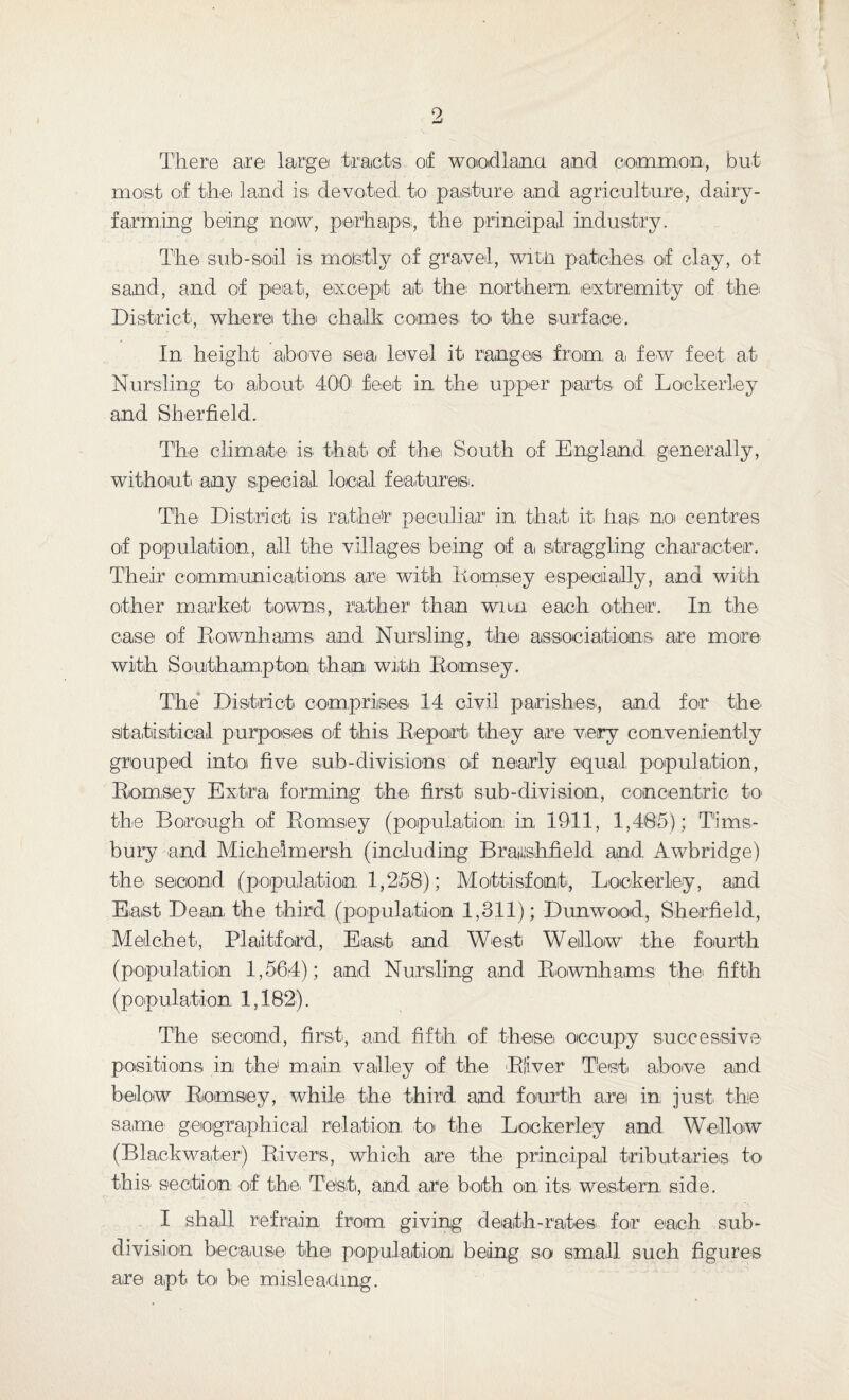 9 There are large tracts of woodland and common, but most of thei land is de voted to pasture and agriculture, dairy¬ farming being now, perhaps;, the principal! industry. The sub-soil is mostly of gravel, witn patches of clay, ot sand, and of peat, except at the: northern extremity of the; District, where thei chalk comes to the surface. In height above sea level it ranges from, a, few feet at Nursling to about' 400 feet in the upper parts of Lockerley and Sherfield. The climate' is that of the South of England generally, without any special local features. The District is rather peculiar1 in that it has no centres of population, all the villages being of ai straggling character'. Their communications are with Eomsey especially, and with other market towns, rather than wnn each other. In the case of Eownhams and Nursling, the associations are more with Southampton than with Eomsey. The District comprises 14 civil parishes, and for the' statistical purposes of this Deport they are very conveniently grouped into five sub-divisions of nearly equal population, Eomsey Extra forming the first sub-division, concentric to the Borough of Eomsey (population in 1911, 1,485); T'ims- bury and Michehnersh (including Brajishfield and Awbridge) the second (population 1,258); Mottisfont, Lockerley, and East Dean the third (population 1,311); Dunwood, Sherfield, Melchet, Plaitford, East and West Weillow the fourth (population 1,564); and Nursling and Eownhams the; fifth (p opul at'ion 1,182). The second, first, and fifth of these occupy successive' positions in the1 main valley of the Elver Test above and below Eomsey, while the third and fourth are in just the same; geographical relation, .to thei Lockerley and Wallow (Blackwater) Elvers, which are the principal tributaries to this section of the. Test, and are both on its western side. I shall refrain from giving death-rates for each sub¬ division because the population being so small such figures are apt to be misleading.