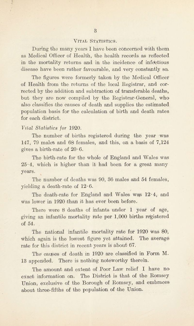 Vital Statistics. During the many years I ha,ve been concerned with them as Medical Officer of Health, the health records as reflected in the mortality returns and in the incidence of infections disease ha,ve been rather favourable, and very constantly so. The figures were formerly taken by the' Medical Officer of Health from the returns of the local Registrar, and cor¬ rected by the addition and subtraction of transferable deaths, but they are now compiled by the Registrar-General, who also classifies the causes of death and supplies the estimated population basis for the calculation of birth and death rates for each district. Vital Statistics for 1920. The number of births registered during the year was 147, 79 males and 68 females, and this, on a basis of 7,124 gives a birth-rate of 20 • 6. The birth-rate for the whole of England and Wales; was 25-4, which is higher than, if had been for a great many years. The number of, deaths was 90, 36 males and 54 females, yielding a, death-rate of 12*6. The death-rate for England and Wales wajs 12-4, and was lower in 1920 than it has ever been before. There were 8 deaths of infants under 1 year of age, giving an infantile mortality rate per 1,000 births registered of 54. The national infantile' mortality rate- for 1920 was 80, which again is the lowest figure yet attained. The average rate for this district in recent years is about 67. The oaujseis of death in 1920 are classified in Form M. 13 appended. There is nothing noteworthy therein. The amount and extent of Poor Law relief I have no exact information on. The District is that of the; Romsey Union, exclusive of the Borough of Romsey, and embraces about three-fifths of the; population of the Union.