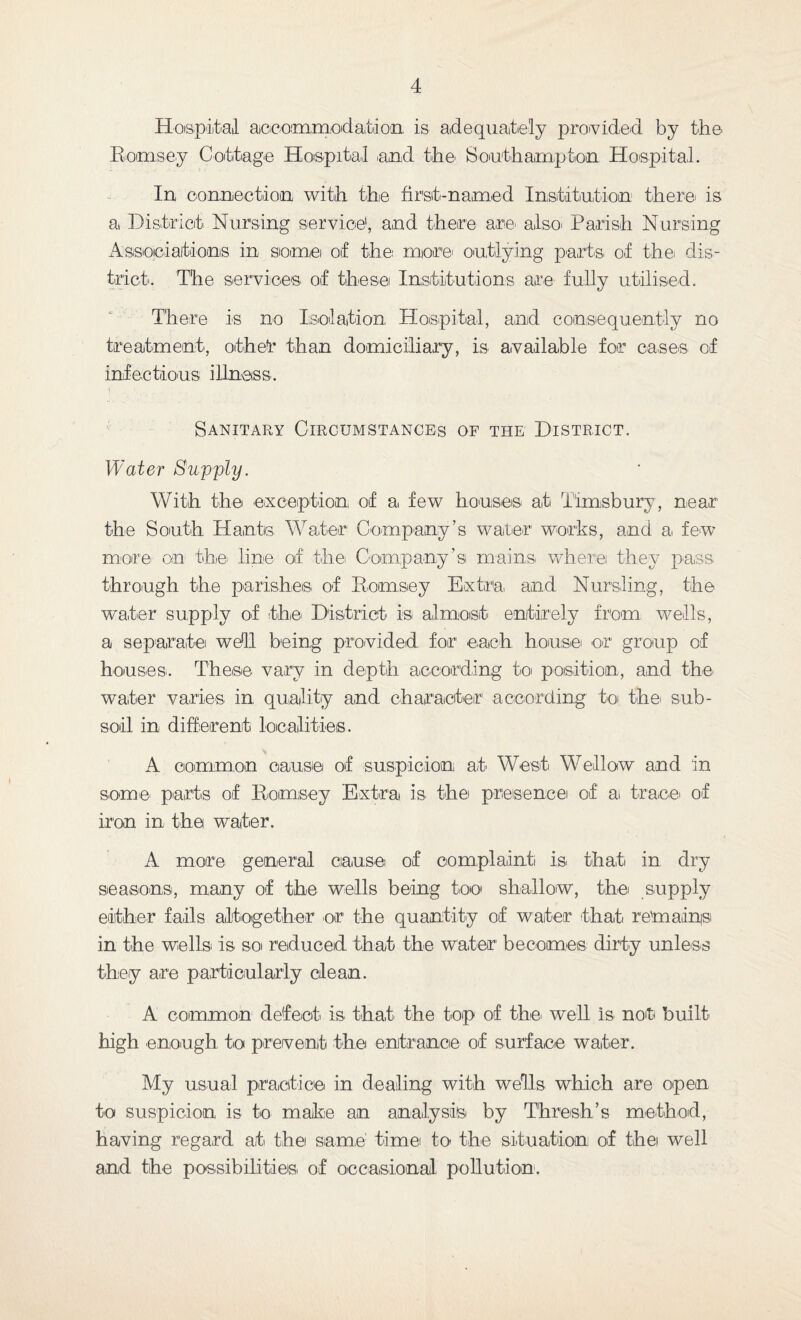 Hospital accommodation is adequately provided by the Ramsey Cottage Hospital .and the. Southampton Hospital. In connection with the first-named Institution there, is a District Nursing service1, and there are. also. Parish Nursing Associations in some of the more, outlying parts, of the. dis¬ trict. The services of these Institutions are fully utilised. There is no Isolation Hospital, and consequently no treatment, othetr than domiciliary, is available for cases of infectious illness. Sanitary Circumstances of the District. Water Supply. With the exception of a few houses, at Timsbury, near the South Hants. Water Company’s water works, and a few more on the. line of the Company’s mains where they pass through the parishes of Ramsey Extra and Nursling, the water supply of the. District is almost entirely from wells, a separate well being provided for each house, or group of houses. These vary in depth according to position, and the water varies in quality and character according to the. sub¬ soil in different localities. A common cause of suspicion at West Well aw and in some- parts of Hornsey Extra is the. presence of ai trace, of iron in the water. A more general cause: of complaint is. that in dry seasons, many of the wells being too shallow, the supply either fails ailto.gef.her or the quantity of water' that remadnp in the wells is so reduced that the water becomes dirty unless they are particularly clean. A common defeet is that the top of the. well is. not built- high enough to prevent the entrance of surface water. My usual practice in dealing with wells which are open to suspicion is t-o make an analysis by Thresh’& method, having regard at the same time to the situation of thei well and the possibilities of occasional pollution.