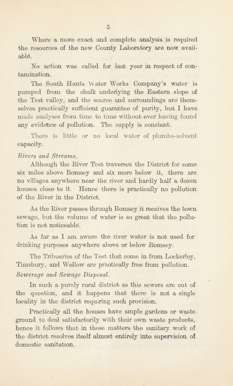 Where a more! exact and complete analysis is required the resources of the new County Laboratory are now avail¬ able. No action was called for last year in respect of con¬ tamination. The! South Hants Water Works Company’s water is pumped from the chalk underlying the' Eastern slope of the Test valley, and the source* and surroundings are1 them¬ selves practically sufficient guarantee of purity, but I have- made analyses from time to- time without ever having found any evidence of pollution. The supply is constant. There is little or no local water of plumbo<-solvent capacity. Rivers and Streams. Although the* Liver Test traverse's the District for some- six miles above- Biomsey and six more below it, there are no villages anywhere near the river and hardly half a dozen houses close to it. Hence there is practically no pollution of the* River in the District. As the River passes through Ramsey it receives the town sewage, but the volume of water is so great that the pollu¬ tion is not noticeable'. As far as- I am aware the river water is- not used for drinking purposes anywhere above- or below Rbmsey. The Tribua-ries of t-he Test- that come in from. Lockerley, Timsbury, and Wellow are practically free from pollution. Sewerage and Sewage Disposal. In such a purely rural district as- this sewers are out of the question, and it happens that there is not a single locality in the district requiring such provision-. Practically all the houses have ample gardens' or waste- ground to deal satisfactorily with their own waste pro-ducts, hence it follows- that in these matters thei sanitary work of the district resolves itself almost entirely into supervision of domestic sanitation.