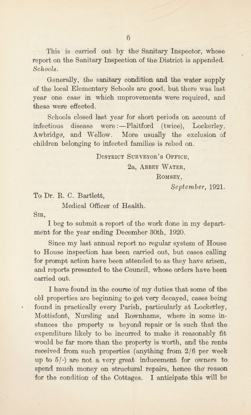 This, is carried out by the1 Sanitary Inspector, whose report on the Sanitary Inspection of the District' is. appended. Schools. Generally, the sanitary condition and the wafer supply of the local Elementary Schools are good, but there was last year one case in which improvements were required, and these were effected. Schools closed last year for short periods on, account of infectious disease, were:—Plaitford (twice), Loekerley. Awbridge, and Wellow. More usually the exclusion of children belonging to infected families is relied on. District Surveyor’s Office, 2a,, Abbey Water, Romsey, September, 1921. To Dr. R. C. Bartlett, Medical Officer of Health. Sir, I beg to submit a, report of the work done in my depart¬ ment for the year ending December 30th, 1920'. Since my last annual report no regular system of House, to House inspection has: been carried out., but. cases calling for prompt, action have been attended to as. they have arisen, and reports' presented to the. Council, whose, orders' have, been carried out. I have, found in the course of my duties that some of the, old properties' are. beginning to get very decayed, cases being found in practically every Parish, particularly at Loekerley, Mottisfont, Nursling and Rownhams, where in some, in¬ stances the property is: beyond repair1 or* is. such that the expenditure likely to be incurred to make, it reasonably fit would be far more: than, the, property isi worth, and the rents received from such properties (anything from. 2/6 per week up to 5/-) are not a, very great inducement for owners to spend much money on structural repairs, hence the' reason for the condition of the. Cottages. I anticipate this will be