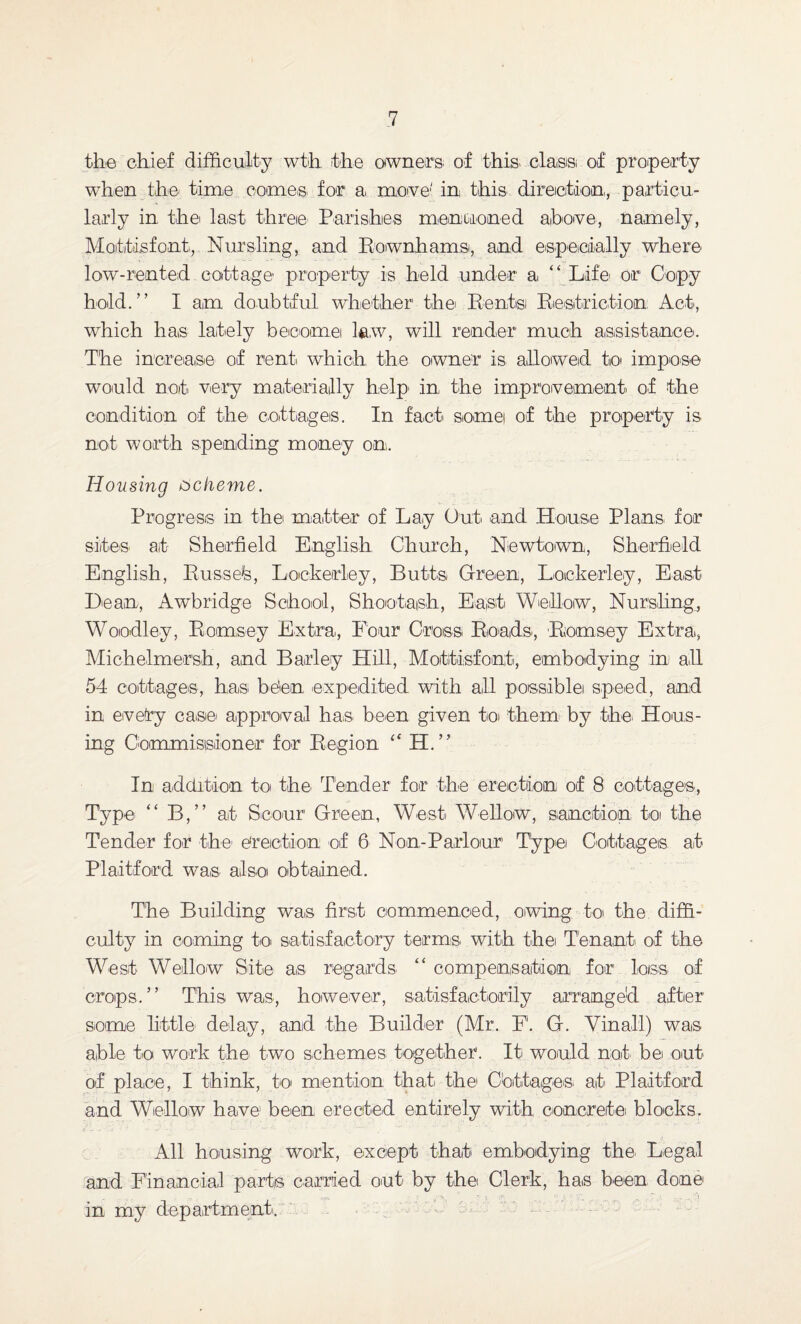 the chief difficulty wth the owners of this class; of property when the time comes for a, move1' in this direction., particu¬ larly in the last three Parishes memi-oned above, namely, Motitisfont., Nursling, and Rownhams, and especially where low-rented cottage property is held under a “ Life' or Copy hold.” I am doubtful whether the; Rentsi Restriction Act, wrhich has lately become l&w, will render much assistance. The increase of rent which the owner is allowed to impose would not very materially help in the improvement of the condition of the cottages. In fact somei of the property is not worth spending money on. Housing scheme. Progress in the; matter of Lay Out and House Plans, for sites at Sheffield English Church, Newtown, Sheffield English, Russefe, Loekerley, Butts Green, Lockerley, East Dean, A wb ridge School, Shootaish, East Wehow, Nurs.ling, Woodley, Romsey Extra, Four Cross Roads, Romsey Extra, Michelmersh, and Barley Hill, Motitisfont, embodying in all 54 cottages, has be’en expedited with all possiblei speed, and in evefry case approval has. been given toi them by the. Hous¬ ing Commissioner for Region “ H.” In addition to the Tender for the erection of 8 cottages, Type “ B,” at Scour Green, West Wellow, sanction to the Tender for the erection of 6 Non-Parlour’ Type; Cottages at P'laitford was also obtained. The Building was first commenced, owing to the diffi¬ culty in coming to satisfactory terms, with the Tenant of the West Wellow Site as regards “ compensation for loss of crops.” This was, however, satisfactorily arranged after some little- delay, and the Builder (Mr. F. G. Vinall) was able to work the two schemes together. It would not bei out of place, I think, to mention that the Cottages, at Plaitford and Wellow have been erected entirely with concrete blocks, it. All housing work, except that embodying the. Legal and Financial parts carried out by the Clerk, has been done in my department.