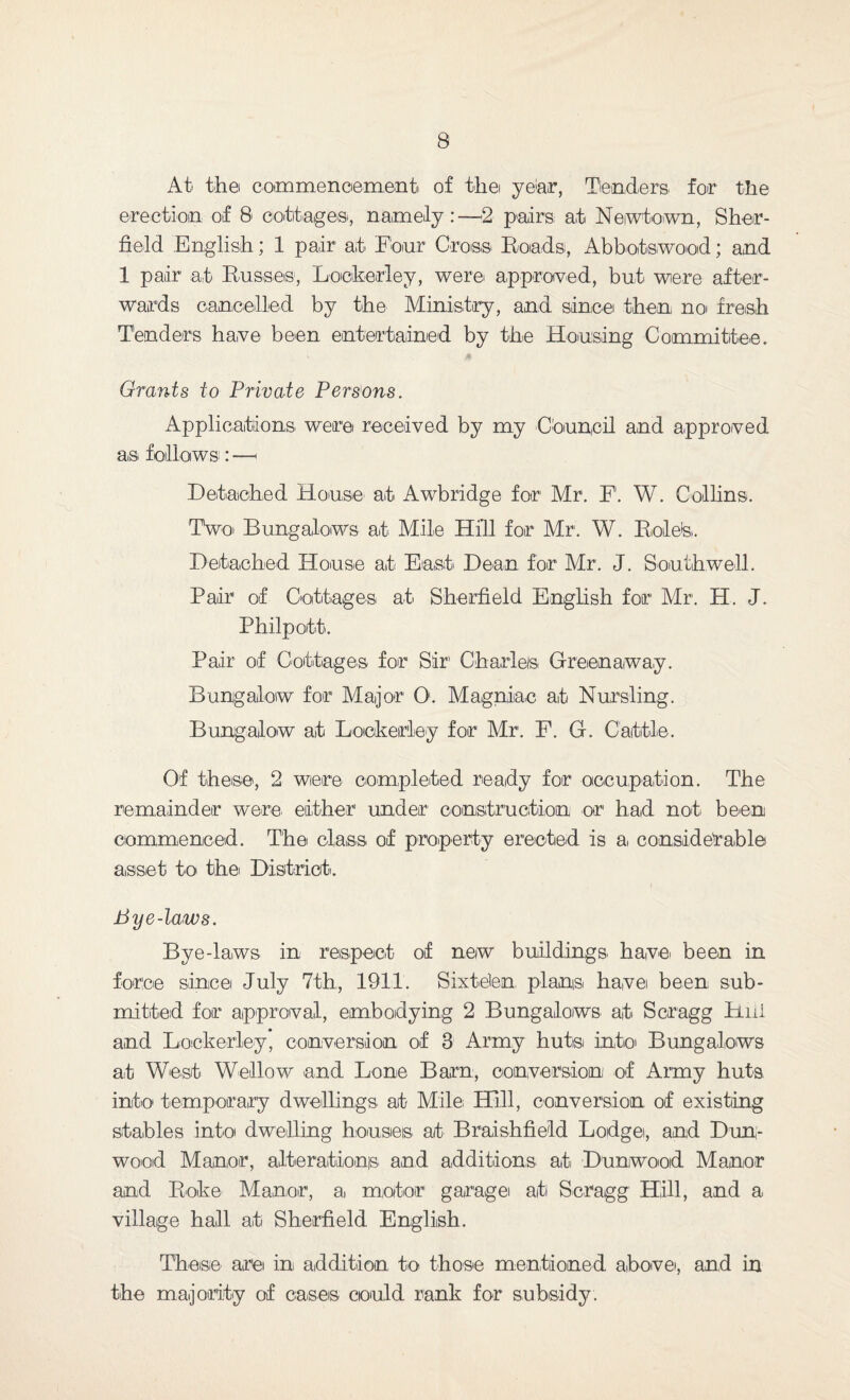 At the commencement of the year, Tenders, for the erection of 8 cottage®, namely:—2 pairs at Newtown, Shef¬ field English; 1 pair at Flour Cross Roadsi, Abbotswood; and 1 pair at Russes1, Lookedey, were approved, but were after¬ wards cancelled by the Ministry, and since then no fresh Tenders have been entertained by the Housing Committee. Grants to Private Persons. Applications were received by my Council and approved as follows^: —1 Detached House at Awbridge for Mr. F. W. Collins. Two Bungalows at Mile Hill for Mr. W. Role's. Detached House at East Dean for Mr. J. Southwell. Pair of Cottages at Sheffield English for Mr. H. J. Philpott. Pair of Cottages for Sir' Charles Greenaway. Bungalow for Major O. Magniac at Nursling. Bungalow at Lookedey for Mr. F. G. Cattle. Of these, 2 were completed ready for occupation. The remainder were, either under1 construction or had not. been commenced. The class of property erected is a, considerable asset to the District. Bye-laws. Byedaws in, respect of new buildings, have, been in force since July 7th, 1911. Sixtelen plans, have been, sub¬ mitted for approval, embodying 2 Bungalows at Scragg Hill and Lockerley, conversion of 3 Army huts into Bungalows at West Wellow and Lone Barn, conversion of Army huts info temporary dwellings at Mile Hill, conversion of existing stables into dwelling houses at Braishfield Lodge, and Dun- wood Manor, alterations and additions at Dunwood Manor and Roke Manor, a, motor garage at Scragg Hill, and a village hall at Sheffield English. These are in, addition to those mentioned above, and in the majority of cases could rank for subsidy.