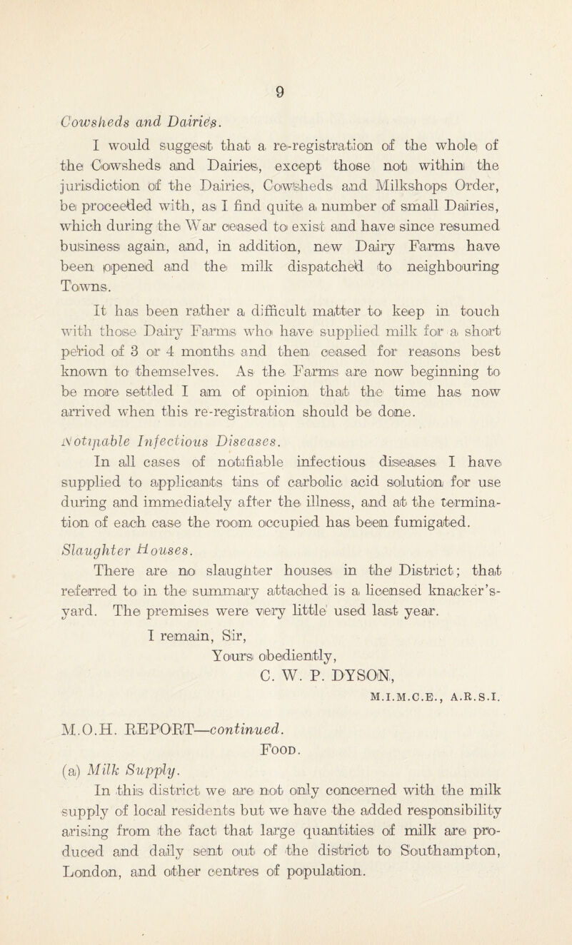 Cowsheds and Dairie\s. I would suggest that a. re-registration of the whole! of the Cowsheds and Dairies, except those no»b withim the jurisdiction of the Dairies., Cowsheds and Milkshops Order', bei proceeded with, as I find quite: a, number of small Dairies, which during the War ceased to exist and ha,vei since resumed business again, and, in addition, new Dairy Farms have been ppened and thei milk dispatched to neighbouring Towns. It has been rather a difficult matter to keep in touch with those Dairy Farms who have supplied milk for a short period of 3 or1 4 months: and then: ceased for reasons best known to themselves.. As the. Farms are now beginning to be more settled I am of opinion, that, the' time has now arrived when this re-registration should be done. iVoUjuible Infectious Diseases. In all cases of notifiable infectious diseases: I have, supplied to applicants tins of carbolic acid solution for use during and immediately after the. illness, and at the termina¬ tion of each case the room occupied has been fumigated. Slaughter Douses. There are no slaughter houses in the1 District:; that referred to in the summary attached is a, licensed knaeker’s- yard. The premises were very little1 used last year. I remain, Sir, Y ours oibedienitiy, C. W. P. DYSON, M.I.M.C.E., A.R.S.I. YI.0.H. EFFORT—continued. Food. (a) Milk Supply. In .this district we are not only concerned with the milk supply of local residents but wei have the added responsibility arising from the. fact that' large quantities, of milk are pro¬ duced and daily sent out. of the district to Southampton, London, and other centres: of population.