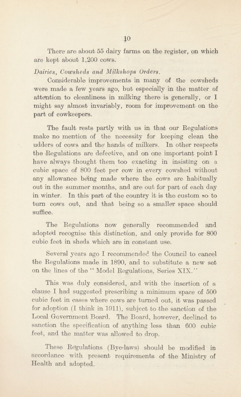 There1 are about 55 dairy farms on the register, on which are kept about 1,200' cows. Dairies, Cowsheds and Milkshops Orders. Conisiderable improvements in many of the cowsheds were made a few years' ago, but especially in the matter of attention to cleanliness' in milking therei is generally, or I might say almost invariably, room for improvement on the part of cowkeepers. The fault rests partly with us in that our Regulations make no mention of the necessity for keeping clean the udders of cows and the' hands of milkers. In, other respects the Regulations are defective, and on one important point I have always thought them too exacting in insisting on a cubic space of 800 feet per cow in every cowshed without any allowance being made where the cows are, habitually out in the summer1 months, and are out, for part of each day in winter. In this part of the country it, is the custom so to turn cows out, and that being so a smaller space should suffice. The Regulations now generally recommended and adopted recognise this distinction, and only provide for 800 cubic feet in sheds which are in constant, use. Several years ago I recommended the Council to, cancel the Regulations' made, in, 1890, and to substitute a new set on the lines of the “ Model Regulations, Series XIX.” This: was, duly considered, and with the, insertion of a clause I had suggested prescribing a minimum space of 500 cubic feet, in oases where cows are turned out, it was passed for adoption (I think in 1911), subject to the sanction of the Local Government Board. The Board, however, declined to sanction the specification of anything less than 600! cubic feet, and the matter was allowed to drop. These Regulations (Byedaws) should be modified in accordance with present requirements of the Ministry of Health and adopted.