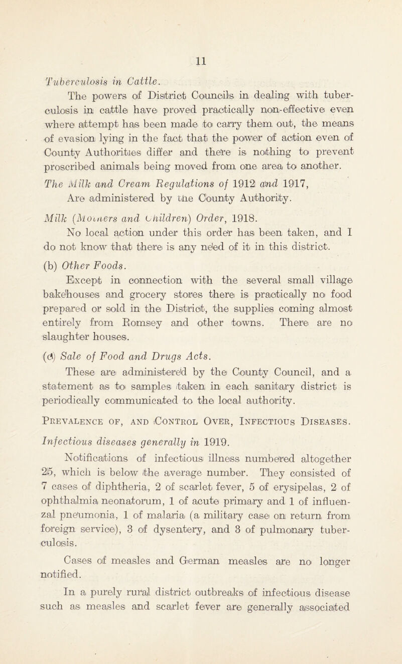 Tuberculosis in Cattle. The powers of District Councils in dealing with tuber¬ culosis in cattle have proved practically non-effective even where attempt has been made to carry them, out, the means of evasion lying in the fact that the power of action even of County Authorities differ and there is nothing to prevent proscribed animals being moved from one areoi to another. The Milk and Cream Regulations of 1912 and 1917, Are administered by the County Authority. Milk (Moutters and Children) Order, 1918. No local action under this order has been taken, and I do not know that there is any ne'ed of it in this district. (b) Other Foods. Except in connection with the several small village bakehouses, and grocery stones there is practically no food prepared or sold in the District, the supplies coming almost entirely from Kornsey and other towns. There1 are no slaughter houses. (di) Sale of Food and Drugs Acts. These are administered by the County Council, and a. statement as to samples taken in each sanitary district is periodically communicated to the local authority. Prevalence of, and Control Over, Infectious Diseases. Infectious diseases generally in 1919. Notifications of infectious illness numbered altogether 215, which is below the average number. They consisted of 7 cases, of diphtheria,, 2 of scarlet fever, 5 of erysipelas, 2 of ophthalmia neonatorum, 1 of acute primary and 1 of influen¬ zal pneumonia,, 1 of malaria (a military case on return, from foreign service), 3 of dysentery, and 3 of pulmonary tuber¬ culosis. Cases of measles and German measles are no longer notified. In a purely rural district outbreaks of infectious disease such as measles; and scarlet fever are generally associated