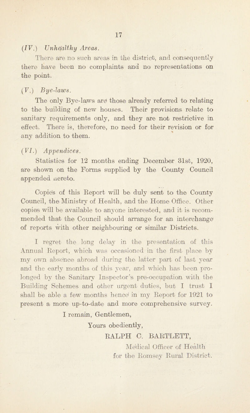(IV.) Unhejalthy Areas. There are no such areas in the district, and consequently there have been no complaints and no representations on the point. (T.) Bye-laws. The- only Bye-laws are tho-se already referred to relating to the building of new houses. Their provisions, relate to sanitary requirements only, and they are not restrictive in effect. There is, therefore, no need for their revision or for any addition to them. (VI.) Appendices. Statistic® for 12 months ending December 31st, 1920, are shown on the Forms supplied by the County Council appended nereto. Copie's of this Report will be duly sent to the County Council, the Ministry of Health, and the Home Office. Other copies will be available to anyone interested, and it! is recom¬ mended that the Council should arrange for an interchange of reports with other neighbouring or similar Districts. I regret the long delay in the presentation of this Annual Report, which was occasioned in the first placei by my own, absence abroad during the latter part of last year and the early months of this year, and which has been pro¬ longed by the Sanitary Inspector’s pre-occupation with the Building Schemes and other urgent duties, but: I trust I shall be able a few months hence' in my Report for 1921 to present a> more up-to-date and more comprehensive survey. I remain, Gentlemen, Yours obediently, RALPH O. BARTLETT, Medical Officer of Health for the Romsey Rural District.