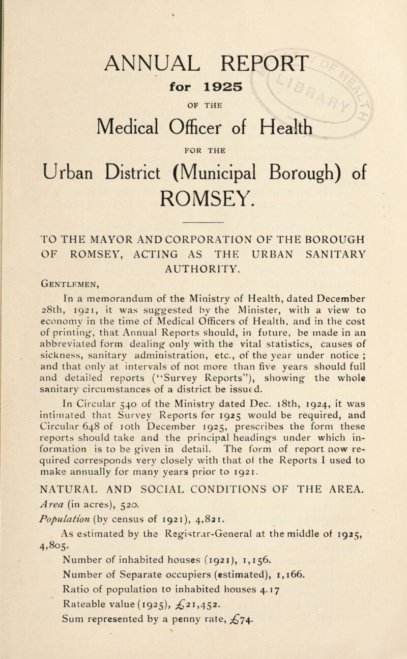 for 1925 OF THE Medical Officer of Health FOR THE Urban District (Municipal Borough) of ROMSEY. TO THE MAYOR AND CORPORATION OF THE BOROUGH OF ROMSEY, ACTING AS THE URBAN SANITARY AUTHORITY. Gentlemen, In a memorandum of the Ministry of Health, dated December 28th, 1921, it was suggested by the Minister, with a view to economy in the time of Medical Officers of Health, and in the cost of printing, that Annual Reports should, in future, be made in an abbreviated form dealing only with the vital statistics, causes of sickness, sanitary administration, etc., of the year under notice ; and that only at intervals of not more than five years should full and detailed reports (“Survey Reports”), showing the whole sanitary circumstances of a district be issued. In Circular 540 of the Ministry dated Dec. 18th, 1924, it was intimated that Survey Reports for 1925 would be required, and Circular 648 of 10th December 1925, prescribes the form these reports should take and the principal headings under which in¬ formation is to be given in detail. The form of report now re¬ quired corresponds very closely with that of the Reports I used to make annually for many years prior to 1921. NATURAL AND SOCIAL CONDITIONS OF THE AREA. Area (in acres), 520. Population (by census of 1921), 4,821. As estimated by the Registrar-General at the middle of 1925, 4,805. Number of inhabited houses (1921), 1,156. Number of Separate occupiers (estimated), 1,166. Ratio of population to inhabited houses 4.17 Rateable value (1925), ^21,452. Sum represented by a penny rate, £74.