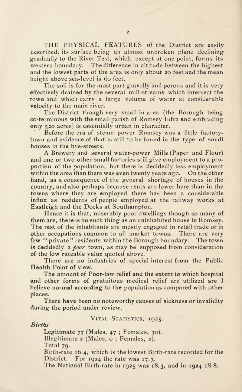 THE PHYSICAL FEATURES of the District are easily described, its surface being- an almost unbroken plane declining gradually to the River Test, which, except at one point, forms its western boundary. The difference in altitude between the highest and the lowest parts of the area is only about 20 feet and the mean height above sea-level is 60 feet. The soil is for the most part gravelly and porous and it is very effectively drained by the several mill-streams which intersect the town and which carry a large volume of water at considerable velocity to the main river. The District though very small in area (the Borough being co-terminous with the small parish of Romsey Infra and embracing only 520 acres) is essentially urban in character. Before the era of steam power Romsey was a little factory- town and evidence of that is still to be found in the type of small houses in the bye-streets. A Brewery and several water-power Mills (Paper and Flour) and one or two other small factories still give employment to a pro¬ portion of the population, but there is decidedly less employment within the area than there was even twenty years ago. On the other hand, as a consequence of the general shortage of houses in the country, and also perhaps because rents are lower here than in the towns where they are employed there has been a considerable influx as residents of people employed at the railway works at Eastleigh and the Docks at Southampton. Hence it is that, miserably poor dwellings though so many of them are, there is no such thing as an uninhabited house in Romsey. The rest of the inhabitants are mostly engaged in retail trade or in other occupations common to all market towns. There are very few “ private ” residents within the Borough boundary. The town is decidedly a poor town, as may be supposed from consideration of the low rateable value quoted above. There are no industries of special interest from the Public Health Point of view. The amount of Poor-law relief and the extent to which hospital and other forms of gratuitous medical relief are utilized are I believe normal according to the population as compared with other places. There have been no noteworthy causes of sickness or invalidity during the period under review. Vital Statistics, 1925. Births Legitimate 77 (Males, 47 ; Females, 30). Illegitimate 2 (Males, o ; Females, 2). Total 79. Birth-rate 16.4, which is the lowest Birth-rate recorded for the District. For 1924 the rate was 17.3. The National Birth-rate in 1925 was 18.3, and in 1924 18.8.
