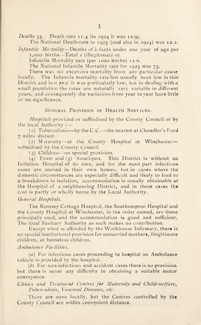 Deaths 55.. Death rate it.4 (in 1924 it was 12.9). The National Death-rate in 1925 (and also in 1924) was 12.2. Infantile Mortality — Deaths of infants under one year of age per 1,000 births—Total 1 (illegitimate o) Infantile Mortality rate (per 1000 births) 12.6. I'he National Infantile Mortality rate for 1925 was 75. There was no excessive mortality from any particular cause locally. The Infantile mortality rate has usually been low in this District and Dist year it was particularly low, but in dealing with a small population the rates are naturally very variable in different years, and consequently the variations from year to year have little or no significance. General Provision of Health Services. Hospitals provided or subsidised by the County Council or by the local Authority : — (1) Tuberculosis—by theC.C.—-the nearest at Chandler’s Ford 7 miles distant. (2) Maternity—at the County Hospital at Winchester — subsidised by the County Council. (3) Children—no special provision. (4) ' Fever and (5) Small-pox. This District is without an Isolation Hospital of its own, and for the most part infectious cases are nursed in their own homes, but in cases where the domestic circumstances are especially difficult and likely to lead to a breakdown in isolation, accommodation is usually obtainable at the Hospital of a neighbouring District, and in these cases the cost is partly or wholly borne by the Local Authority. General Hospitals. The Romsey Cottage Hospital, the Southampton Hospital and the County Hospital at Winchester, in the order named, are those principally used, and the accommodation is good and sufficient. The local Sanitary Authority as such makes no contribution. Except what is afforded by the Workhouse Infirmary, there is no special institutional provision for unmarried mothers, illegitimate children, or homeless children. A mbulance Facilities. (a) For infectious cases proceeding to hospital an Ambulance vehicle is provided by the hospital. (b) For non-infectious and accident cases there is no provision but there is never any difficulty in obtaining a suitable motor conveyance. Clinics and Treatment Centres for Maternity and Child-welfare, Tuberculosis, Venereal Diseases, etc. There are none locally, but the Centres controlled by the County Council are within convenient distance,