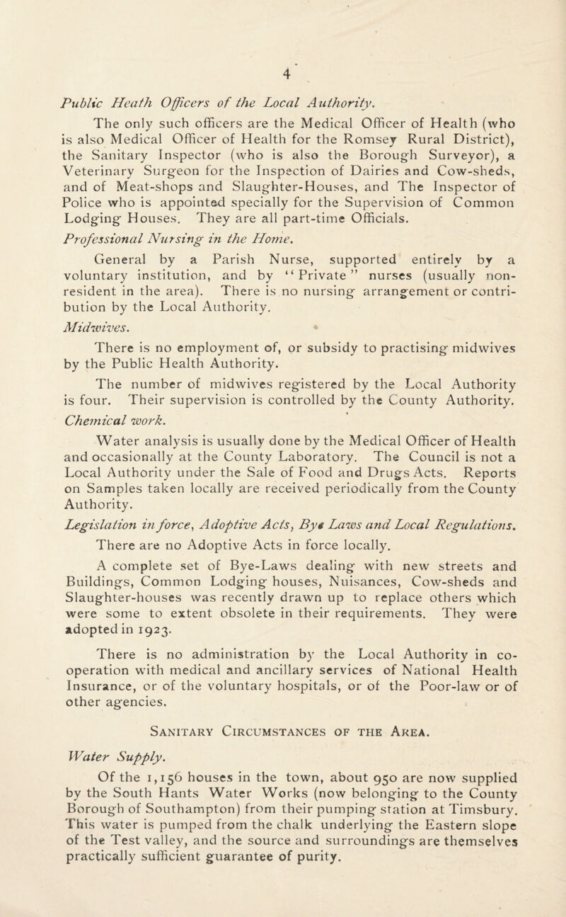 Public Heath Officers of the Local Authority. The only such officers are the Medical Officer of Health (who is also Medical Officer of Health for the Romsey Rural District), the Sanitary Inspector (who is also the Borough Surveyor), a Veterinary Surgeon for the Inspection of Dairies and Cow-sheds, and of Meat-shops and Slaughter-Houses, and The Inspector of Police who is appointed specially for the Supervision of Common Lodging Houses. They are all part-time Officials. Professional Nursing in the Home. General by a Parish Nurse, supported entirely by a voluntary institution, and by “Private” nurses (usually non¬ resident in the area). There is no nursing arrangement or contri¬ bution by the Local Authority. Midwives. There is no employment of, or subsidy to practising midwives by the Public Health Authority. The number of midwives registered by the Local Authority is four. Their supervision is controlled by the County Authority. Chemical work. Water analysis is usually done by the Medical Officer of Health and occasionally at the County Laboratory. The Council is not a Local Authority under the Sale of Food and Drugs Acts. Reports on Samples taken locally are received periodically from the County Authority. Legislation in force, Adoptive Acts, By§ Laws and Local Regulations. There are no Adoptive Acts in force locally. A complete set of Bye-Laws dealing with new streets and Buildings, Common Lodging houses, Nuisances, Cow-sheds and Slaughter-houses was recently drawn up to replace others which were some to extent obsolete in their requirements. They were adopted in 1923. There is no administration by the Local Authority in co¬ operation with medical and ancillary services of National Health Insurance, or of the voluntary hospitals, or of the Poor-law or of other agencies. Sanitary Circumstances of the Area. Water Supply. Of the 1,156 houses in the town, about 950 are now supplied by the South Hants Water Works (now belonging to the County Borough of Southampton) from their pumping station at Timsbury. This water is pumped from the chalk underlying the Eastern slope of the Test valley, and the source and surroundings are themselves practically sufficient guarantee of purity.
