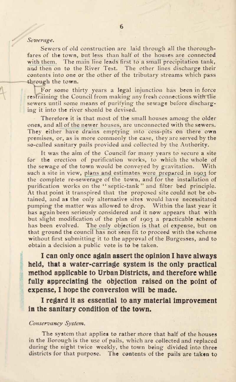 Sewerage. Sewers of old construction are laid through all the thorough¬ fares of the town, but less than half of the houses are connected with them. The main line leads first to a small precipitation tank, and then on to the River Test. The other lines discharge their contents into one or the other of the tributary streams which pass through the town. For some thirty years a legal injunction has been in force restraining the Council from making any fresh connections with the sewers until some means of purifying the sewage before discharg¬ ing it into the river shonld be devised. Therefore it is that most of the small houses among the older ones, and all of the newer houses, are unconnected with the sewers. They either have drains emptying into cess-pits on there own premises, or, as is more commonly the case, they are served by the so-called sanitary pails provided and collected by the Authority. It was the aim of the Council for many years to secure a site for the erection of purification works, to which the whole of the sewage of the town would be conveyed by gravitation. With such a site in view, plans and estimates were prepared in 1903 for the complete re-sewerage of the town, and for the installation of purification works on the “ septic-tank ” and filter bed principle. At that point it transpired that the proposed site could not be ob¬ tained, and as the only alternative sites would have necessitated pumping the matter was allowed to drop. Within the last year it has again been seriously considered and it now appears that with but slight modification of the plan of 1903 a practicable scheme has been evolved. The only objection is that of expense, but on that ground the council has not seen fit to proceed with the scheme without first submitting it to the approval of the Burgesses, and to obtain a decision a public vote is to be taken. I can only once again assert the opinion I have always held, that a water-carriage system is the only practical method applicable to Urban Districts, and therefore while fully appreciating the objection raised on the point of expense, I hope the conversion will be made. I regard it as essential to any material improvement in the sanitary condition of the town. Conservancy System. The system that applies to rather more that half of the houses in the Borough is the use of pails, which arc collected and replaced during the night twice weekly, the town being divided into three districts for that purpose. The contents of the pails are taken to