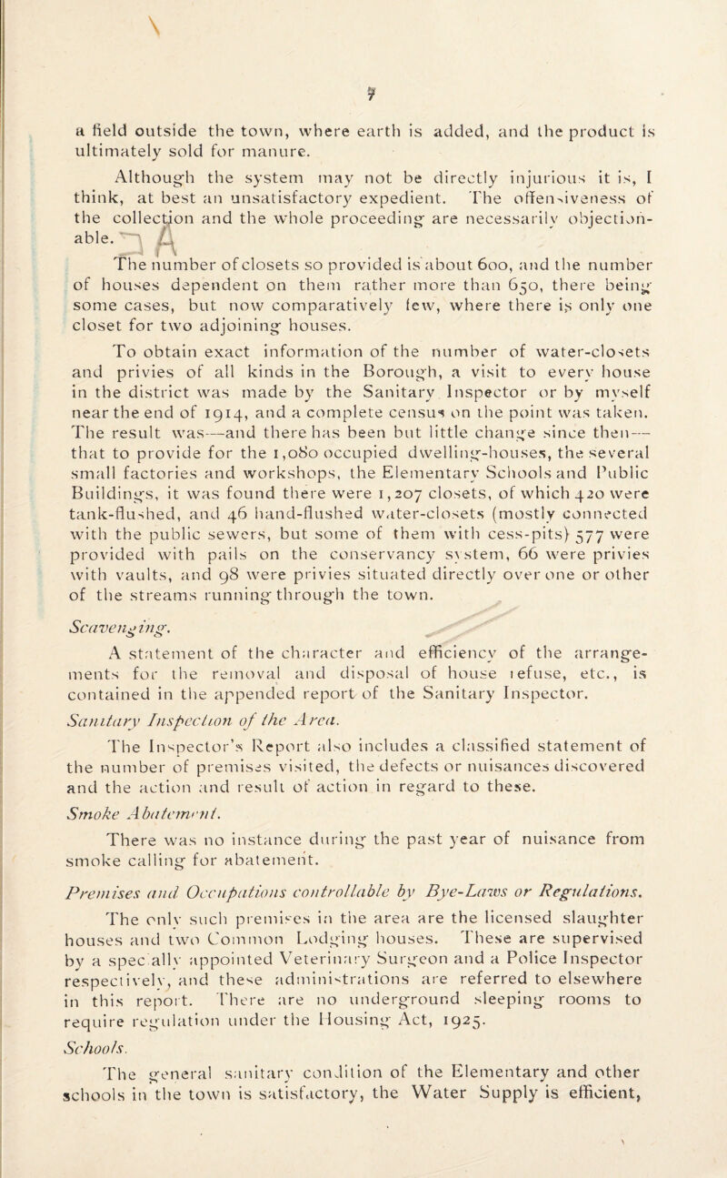 \ ¥ a field outside the town, where earth is added, and the product is ultimately sold for manure. Although the system may not be directly injurious it is, 1 think, at best an unsatisfactory expedient. The offensiveness of the collection and the whole proceeding are necessarily objection¬ able. ^ £) The number of closets so provided is about 600, and the number of houses dependent on them rather more than 650, there being some cases, but now comparatively few, where there is only one closet for two adjoining houses. To obtain exact information of the number of water-closets and privies of all kinds in the Borough, a visit to every house in the district was made by the Sanitary Inspector or by myself near the end of 1914, and a complete census on the point was taken. The result was—and there has been but little change since then — that to provide for the 1,080 occupied dwelling-houses, the several small factories and workshops, the Elementary Schools and Public Buildings, it was found there were 1,207 closets, of which 420 were tank-flushed, and 46 hand-flushed water-closets (mostly connected with the public sewers, but some of them with cess-pits) 577 were provided with pails on the conservancy system, 66 were privies with vaults, and 98 were privies situated directly over one or other of the streams running through the town. Scaveiii> in o\ O c3 <*;•••' A statement of the character and efficiency of the arrange¬ ments for the removal and disposal of house tefuse, etc., is contained in the appended report of the Sanitary Inspector. Sanitary Inspection of the Area. The Inspector’s Report also includes a classified statement of the number of premises visited, the defects or nuisances discovered and the action and result of action in regard to these. Smoke Abatement. There was no instance during the past year of nuisance from smoke calling for abatement. Premises and Occupations controllable by Bye-Laws or Regulations. The onlv such premises in the area are the licensed slaughter houses and two Common Lodging houses. These are supervised by a spec allv appointed Veterinary Surgeon and a Police Inspector respectively and these administrations are referred to elsewhere in this report. There are no underground sleeping rooms to require regulation under the Housing Act, 1925. Sc hoots. Th e general sanitary condition of the Elementary and other schools in the town is satisfactory, the Water Supply is efficient,
