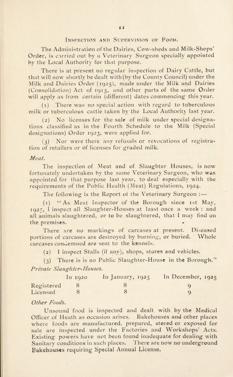 Inspection and Supervision of Food. The Administration of the Dairies, Cow-sheds and Milk-Shops’ Order, is carried out by a Veterinary Surgeon specially appointed by the Local Authority for that purpose. There is at present no regular inspection of Dairy Cattle, but that will now shortly be dealt with (by the County Council) under the Milk and Dairies Order (1925), made under the Milk and Dairies (Consolidation) Act of 1915, and other parts of the same Order will apply as from certain (different) dates commencing- this year. (1) There was no special action with regard to tuberculous milk or tuberculous cattle taken by the Local Authority last year. (2) No licenses for the sale of milk under special designa¬ tions classified as in the Fourth Schedule to the Milk (Special designations) Order 1923, were applied for. (3) Nor were there any refusals or revocations of registra¬ tion of retailers or of licenses for graded milk. Meat. The inspection of Meat and of Slaughter Houses, is now fortunately undertaken by the same Veterinary Surgeon, who was appointed for that purpose last year, to deal especially with the requirements of the Public Health (Meat) Regulations, 1924. The following is the Report of the Veterinary Surgeon :— (1) “As Meat Inspector of the Borough since 1st May, 1925, I inspect all Slaughter-Houses at least once a week : and all animals slaughtered, or to be slaughtered, that I may find on the premises. * There are no markings of carcases at present. Diseased portions of carcases are destroyed by burning, or buried. Whole carcases condemned are sent to the kennels. (2) I inspect Stalls (if any), shops, stores and vehicles. (3) There is is no Public Slaughter-House in the Borough.” Private Slaughter-Houses. In 1920 In January, 1925 In December, 1925 Registered 8 8 9 Licensed 88 9 Other Foods. Unsound food is inspected and dealt with by the Medical Officer of Heath as occasion arises. Bakehouses and other places where foods are manufactured, prepared, stored or exposed for sale are inspected under the Factories and Workshops’ Acts. Existing powers have not been found inadequate for dealing with Sanitary conditions in such places. There are now no underground Bakehouses requiring Special Annual License.