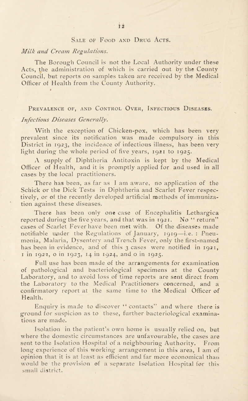 Sals of Food and Drug Acts. Milk and Cream Regulations. The Borough Council is not the Local Authority under these Acts, the administration of which is carried out by the County Council, but reports on samples taken are received by the Medical Officer of Health from the County Authority. Prevalence of, and Control Over, Infectious Diseases. Infectious Diseases Generally. With the exception of Chicken-pox, which has been very prevalent since its notification was made compulsory in this District in 1923, the incidence of infectious illness, has been very light during the whole period of five years, 1921 to 1925. A supply of Diphtheria Antitoxin is kept by the Medical Officer of Health, and it is promptly applied for and used in all cases by the local practitioners. There has been, as far as I am aware, no application of the Schick or the Dick Tests in Diphtheria and Scarlet Fever respec¬ tively, or of the recently developed artificial methods of immuniza¬ tion against these diseases. There has been only one case of Encephalitis Lethargica reported during the five years, and that was in 1921. No “return” cases of Scarlet Fever have been met with. Of the diseases made notifiable under the Regulations of January, 1919—i.e. : Pneu¬ monia, Malaria, Dysentery and Trench Fever, only the first-named has been in evidence, and of this 3 cases were notified in 1921, 1 in 1922, o in 1923, 14 in 1924, and o in 1925. Full use has been made of the arrangements for examination of pathological and bacteriological specimens at the County Laboratory, and to avoid loss of time reports are sent direct from the Laboratory to the Medical Practitioners concerned, and a confirmatory report at the same time to the Medical Officer of Health. Enquiry is made to discover “ contacts” and where there is ground for suspicion as to these, further bacteriological examina¬ tions are made. Isolation in the patient’s own home is usually relied on, but where the domestic circumstances are unfavourable, the cases are sent to the Isolation Hospital of a neighbouring Authority. From long experience of this working arrangement in this area, I am of opinion that it is at least as efficient and far more economical than would be the provision of a separate Isolation Hospital for this small district.