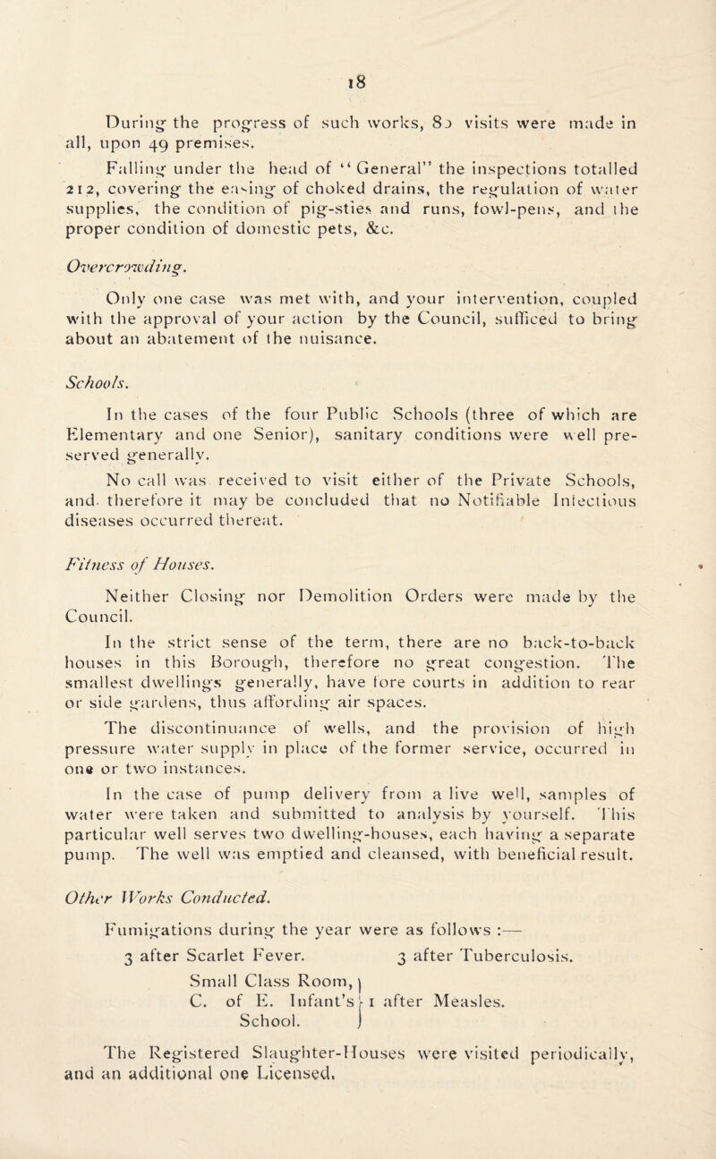 During- the progress of such works, 8o visits were made in all, upon 49 premises. Falling under the head of “ General” the inspections totalled 212, covering the easing of choked drains, the regulation of water supplies, the condition of pig-sties and runs, fowl-pens, and the proper condition of domestic pets, &c. Overcrowding. Only one case was met with, and your intervention, coupled with the approval of your action by the Council, sufficed to bring about an abatement of the nuisance. Schools. In the cases of the four Public Schools (three of which are Elementary and one Senior), sanitary conditions were well pre¬ served generallv. No call was received to visit either of the Private Schools, and therefore it may be concluded that no Notifiable Infectious diseases occurred thereat. Fitness of Houses. Neither Closing nor Demolition Orders were made by the Council. In the strict sense of the term, there are no back-to-back houses in this Borough, therefore no great congestion. The smallest dwellings generally, have tore courts in addition to rear or side gardens, thus affording air spaces. The discontinuance of wells, and the provision of high pressure water supply in place of the former service, occurred in one or two instances. In the case of pump delivery from a live well, samples of water were taken and submitted to analysis by yourself. This particular well serves two dwelling-houses, each having a separate pump. The well was emptied and cleansed, with beneficial result. Other Works Conducted. Fumigations during the year were as follows :— 3 after Scarlet Fever. 3 after Tuberculosis. Small Class Room, | C. of E. Infant’s j- 1 after Measles. School. ) The Registered Slaughter-Houses were visited periodically, and an additional one Licensed,