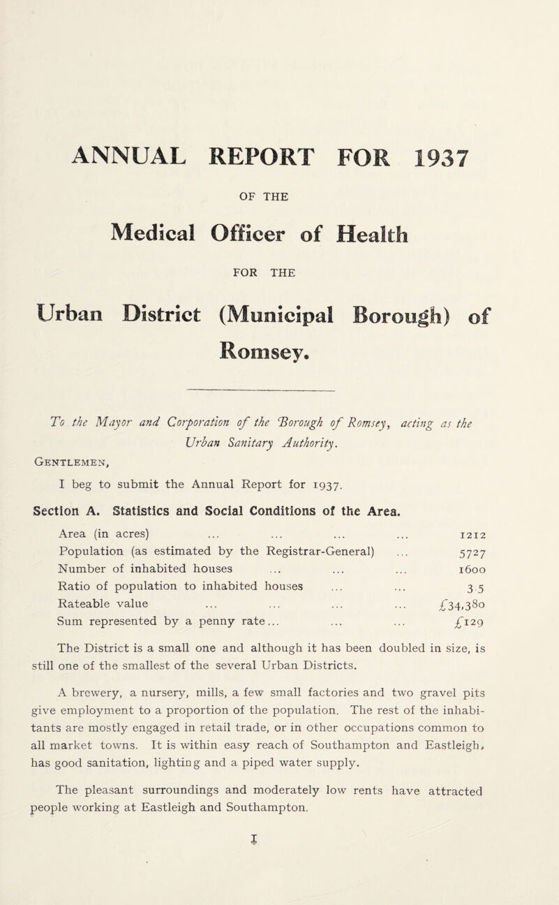ANNUAL REPORT FOR 1937 OF THE Medical Officer of Health FOR THE Urban District (Municipal Borough) of Romsey. To the Mayor and Corporation of the Thorough of Romsey, acting as the Urban Sanitary Authority. Gentlemen, I beg to submit the Annual Report for 1937. Section A. Statistics and Social Conditions of the Area. Area (in acres) ... ... ... ... 1212 Population (as estimated by the Registrar-General) ... 5727 Number of inhabited houses ... ... ... 1600 Ratio of population to inhabited houses ... ... 3.5 Rateable value ... ... ... ... ^34,380 Sum represented by a penny rate... ... ... £129 The District is a small one and although it has been doubled in size, is still one of the smallest of the several Urban Districts. A brewery, a nursery, mills, a few small factories and two gravel pits give employment to a proportion of the population. The rest of the inhabi¬ tants are mostly engaged in retail trade, or in other occupations common to all market towns. It is within easy reach of Southampton and Eastleigh, has good sanitation, lighting and a piped water supply. The pleasant surroundings and moderately low rents have attracted people working at Eastleigh and Southampton.