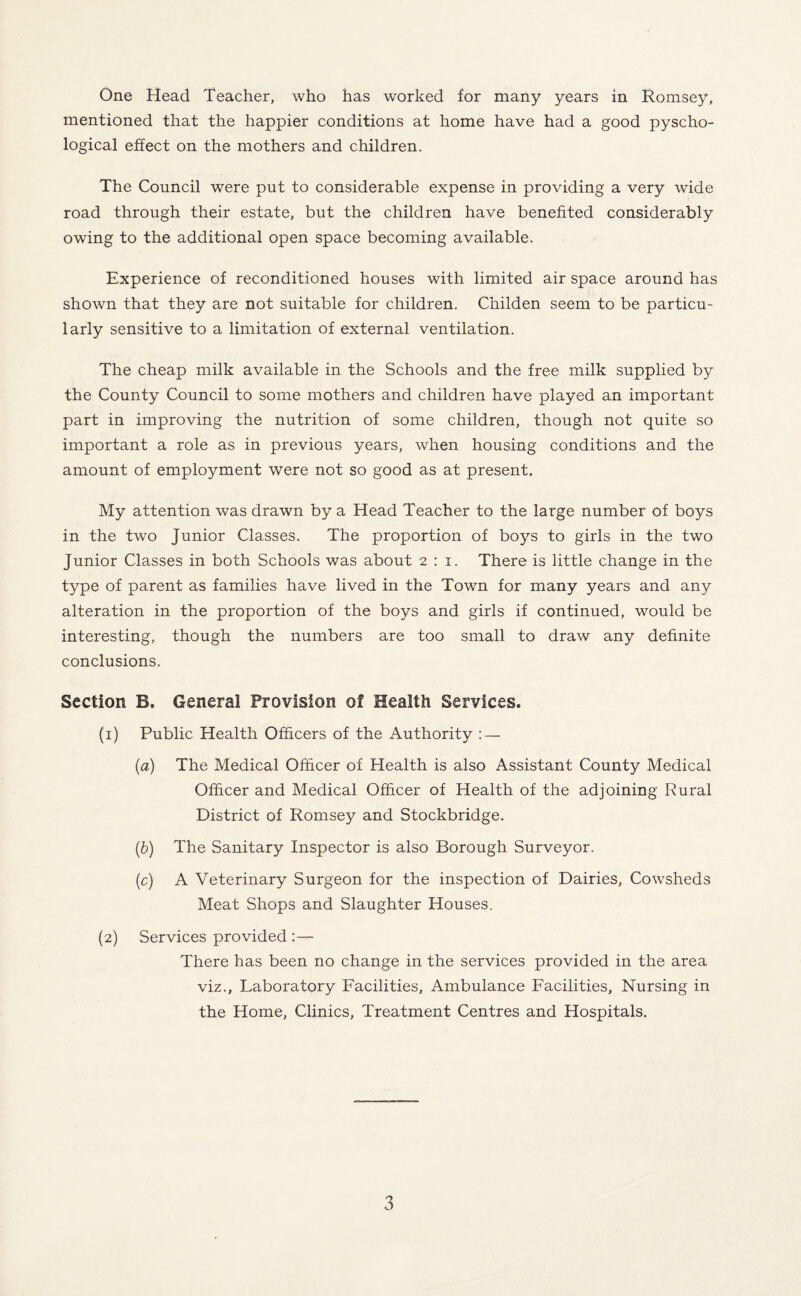 mentioned that the happier conditions at home have had a good pyscho- logical effect on the mothers and children. The Council were put to considerable expense in providing a very wide road through their estate, but the children have benefited considerably owing to the additional open space becoming available. Experience of reconditioned houses with limited air space around has shown that they are not suitable for children. Childen seem to be particu¬ larly sensitive to a limitation of external ventilation. The cheap milk available in the Schools and the free milk supplied by the County Council to some mothers and children have played an important part in improving the nutrition of some children, though not quite so important a role as in previous years, when housing conditions and the amount of employment were not so good as at present. My attention was drawn by a Head Teacher to the large number of boys in the two Junior Classes. The proportion of boys to girls in the two Junior Classes in both Schools was about 2:1. There is little change in the type of parent as families have lived in the Town for many years and any alteration in the proportion of the boys and girls if continued, would be interesting, though the numbers are too small to draw any definite conclusions. Section B. General Provision of Health Services. (1) Public Health Officers of the Authority :— (a) The Medical Officer of Health is also Assistant County Medical Officer and Medical Officer of Health of the adjoining Rural District of Romsey and Stockbridge. (b) The Sanitary Inspector is also Borough Surveyor. (c) A Veterinary Surgeon for the inspection of Dairies, Cowsheds Meat Shops and Slaughter Houses. (2) Services provided :— There has been no change in the services provided in the area viz., Laboratory Facilities, Ambulance Facilities, Nursing in the Home, Clinics, Treatment Centres and Hospitals. 3